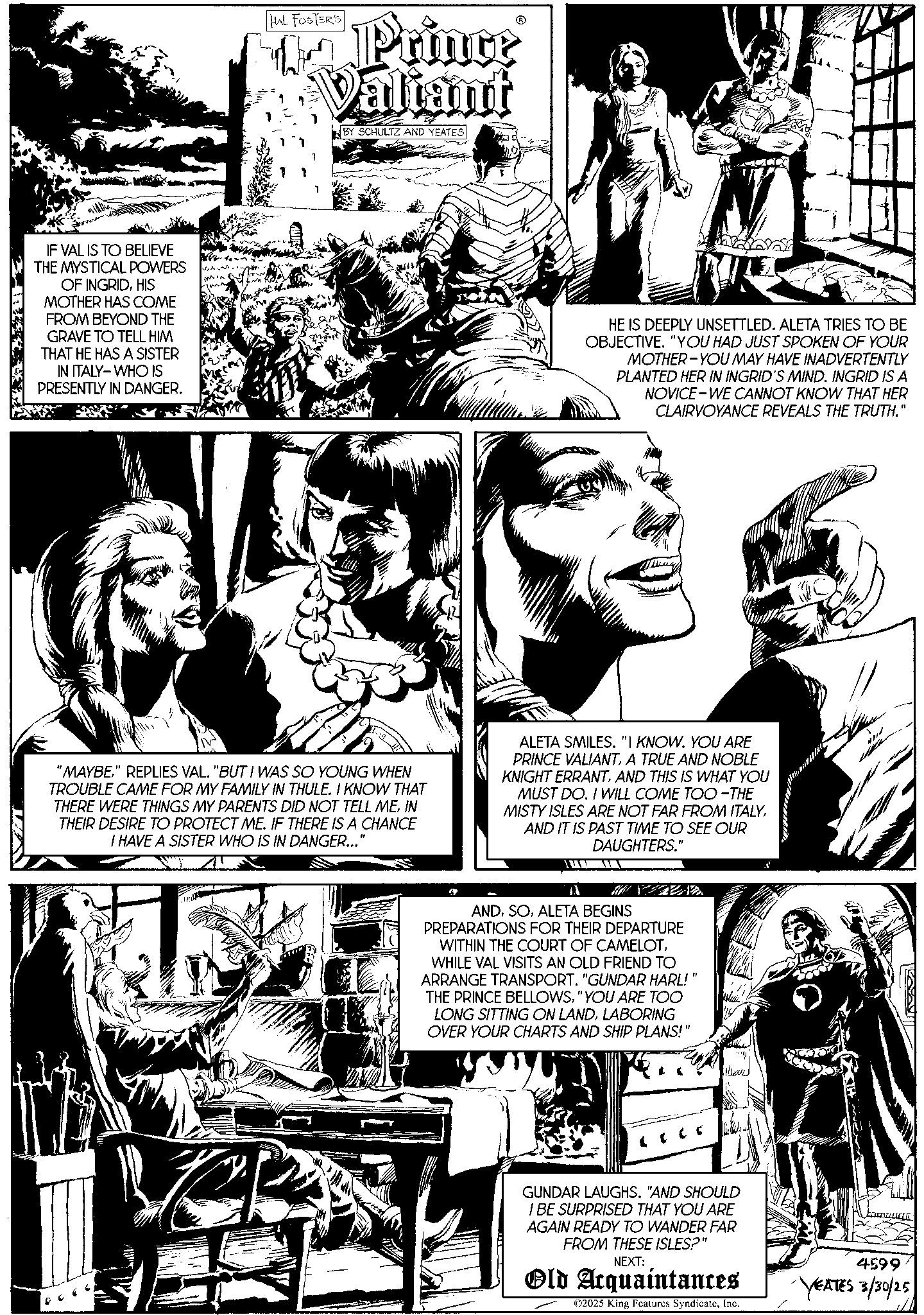 Comic book OCR: IF VAL IS TO BELIEVE THE MYSTICAL POWERS OF INGRIDHIS MOTHER HAS COME FROM BEYOND THE GRAVE TO TELL HIM THAT HE HAS A SISTER IN ITALY WHO IS PRESENTLY IN DANGER. HAL FOSTER'S The Prince Valiant BY SCHULTZ AND YEATES HE IS DEEPLY UNSETTLED. ALETA TRIES TO BE OBJECTIVE. "YOU HAD JUST SPOKEN OF YOUR MOTHER-YOU MAY HAVE INADVERTENTLY PLANTED HER IN INGRID'S MIND. INGRID IS A NOVICE WE CANNOT KNOW THAT HER CLAIRVOYANCE REVEALS THE TRUTH." "MAYBE" REPLIES VAL. "BUT I WAS SO YOUNG WHEN TROUBLE CAME FOR MY FAMILY IN THULE. I KNOW THAT THERE WERE THINGS MY PARENTS DID NOT TELL MEIN THEIR DESIRE TO PROTECT ME. IF THERE IS A CHANCE I HAVE A SISTER WHO IS IN DANGER... ALETA SMILES. "I KNOW. YOU ARE PRINCE VALIANTA TRUE AND NOBLE KNIGHT ERRANTAND THIS IS WHAT YOU MUST DO. I WILL COME TOO-THE MISTY ISLES ARE NOT FAR FROM ITALYAND IT IS PAST TIME TO SEE OUR DAUGHTERS." MYZZA ANDALETA BEGINS PREPARATIONS FOR THEIR DEPARTURE WITHIN THE COURT OF CAMELOTWHILE VAL VISITS AN OLD FRIEND TO ARRANGE TRANSPORT. "GUNDAR HARL!"' THE PRINCE BELLOWS"YOU ARE TOO LONG SITTING ON LANDLABORING OVER YOUR CHARTS AND SHIP PLANS!" [ 0 0 5 GUNDAR LAUGHS. "AND SHOULD I BE SURPRISED THAT YOU ARE AGAIN READY TO WANDER FAR FROM THESE ISLES?" NEXT: Old Acquaintances ©2025 King Features SyndicateInc. 4599 YEATES 3/30/25 IF VAL IS TO BELIEVE THE MYSTICAL POWERS OF INGRIDHIS MOTHER HAS COME FROM BEYOND THE GRAVE TO TELL HIM THAT HE HAS A SISTER IN ITALY WHO IS PRESENTLY IN DANGER . HAL FOSTER'S The Prince Valiant BY SCHULTZ AND YEATES HE IS DEEPLY UNSETTLED . ALETA TRIES TO BE OBJECTIVE . " YOU HAD JUST SPOKEN OF YOUR MOTHER - YOU MAY HAVE INADVERTENTLY PLANTED HER IN INGRID'S MIND . INGRID IS A NOVICE WE CANNOT KNOW THAT HER CLAIRVOYANCE REVEALS THE TRUTH . " " MAYBE" REPLIES VAL . " BUT I WAS SO YOUNG WHEN TROUBLE CAME FOR MY FAMILY IN THULE . I KNOW THAT THERE WERE THINGS MY PARENTS DID NOT TELL MEIN THEIR DESIRE TO PROTECT ME . IF THERE IS A CHANCE I HAVE A SISTER WHO IS IN DANGER ... ALETA SMILES . " I KNOW . YOU ARE PRINCE VALIANTA TRUE AND NOBLE KNIGHT ERRANTAND THIS IS WHAT YOU MUST DO . I WILL COME TOO - THE MISTY ISLES ARE NOT FAR FROM ITALYAND IT IS PAST TIME TO SEE OUR DAUGHTERS . " MYZZA ANDALETA BEGINS PREPARATIONS FOR THEIR DEPARTURE WITHIN THE COURT OF CAMELOTWHILE VAL VISITS AN OLD FRIEND TO ARRANGE TRANSPORT . " GUNDAR HARL ! " ' THE PRINCE BELLOWS" YOU ARE TOO LONG SITTING ON LANDLABORING OVER YOUR CHARTS AND SHIP PLANS ! " [ 0 0 5 GUNDAR LAUGHS . " AND SHOULD I BE SURPRISED THAT YOU ARE AGAIN READY TO WANDER FAR FROM THESE ISLES ? " NEXT : Old Acquaintances © 2025 King Features SyndicateInc. 4599 YEATES 3/30/25