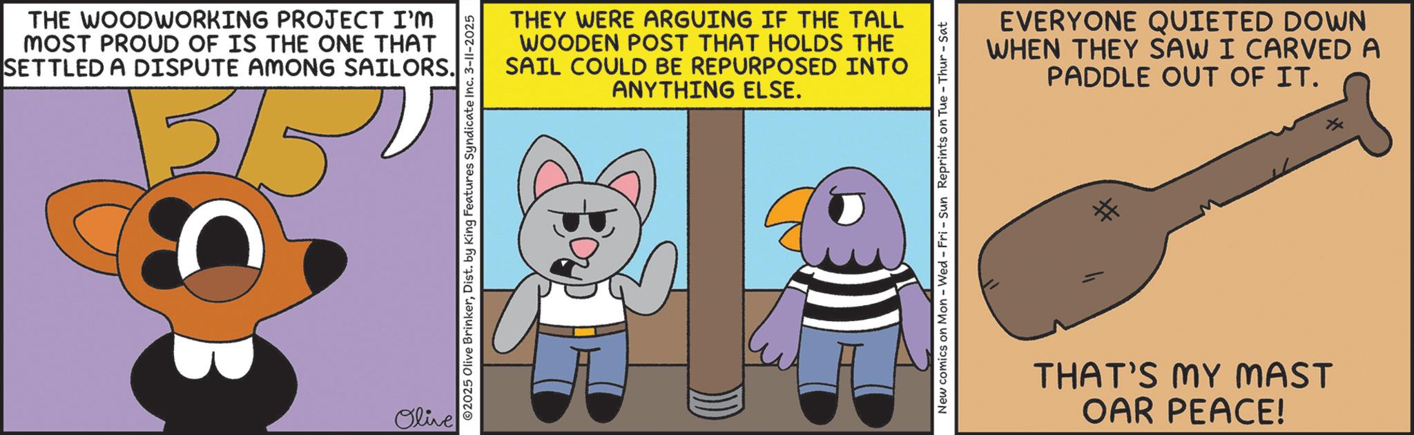 Graphic design OCR: THE WOODWORKING PROJECT I'M MOST PROUD OF IS THE ONE THAT SETTLED A DISPUTE AMONG SAILORS. 15/5 Olive ©2025 Olive BrinkerDist. by King Features Syndicate Inc. 3-11-2025 THEY WERE ARGUING IF THE TALL WOODEN POST THAT HOLDS THE SAIL COULD BE REPURPOSED INTO ANYTHING ELSE. New comics on Mon - Wed - Fri - Sun Reprints on Tue - Thur-Sat EVERYONE QUIETED DOWN WHEN THEY SAW I CARVED A PADDLE OUT OF IT. THAT'S MY MAST OAR PEACE! THE WOODWORKING PROJECT I'M MOST PROUD OF IS THE ONE THAT SETTLED A DISPUTE AMONG SAILORS . 15/5 Olive © 2025 Olive BrinkerDist . by King Features Syndicate Inc. 3-11-2025 THEY WERE ARGUING IF THE TALL WOODEN POST THAT HOLDS THE SAIL COULD BE REPURPOSED INTO ANYTHING ELSE . New comics on Mon - Wed - Fri - Sun Reprints on Tue - Thur - Sat EVERYONE QUIETED DOWN WHEN THEY SAW I CARVED A PADDLE OUT OF IT . THAT'S MY MAST OAR PEACE !
