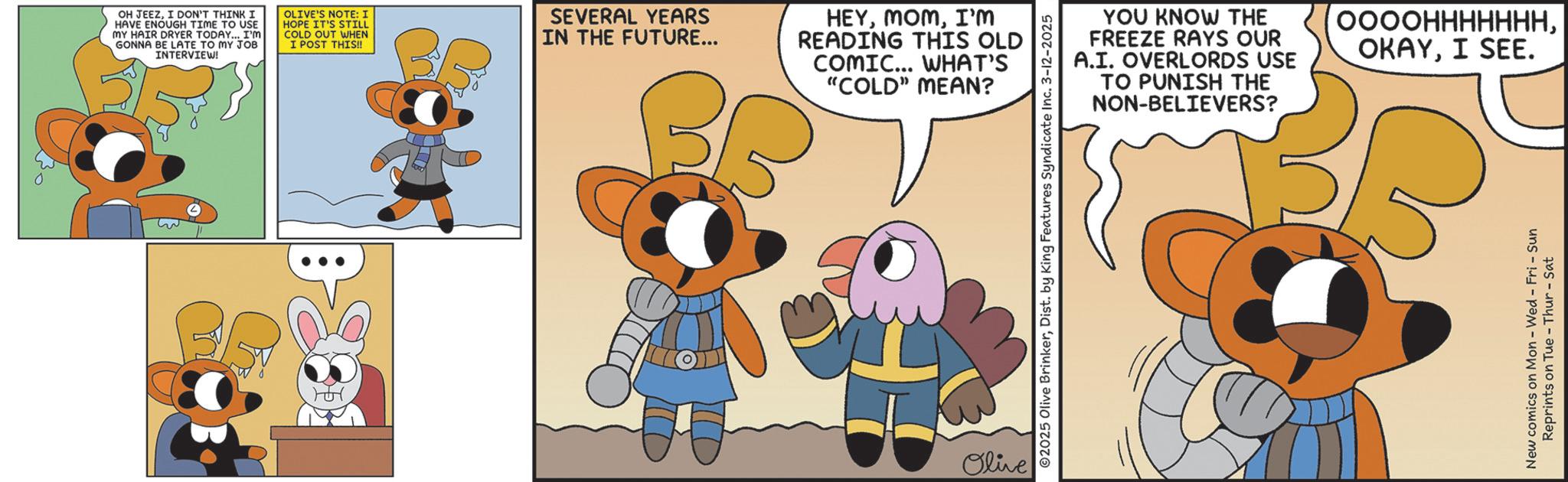 Fiction OCR: : OH JEEZI DON'T THINK I HAVE ENOUGH TIME TO USE MY HAIR DRYER TODAY... I'M GONNA BE LATE TO MY JOB INTERVIEW! OLIVE'S NOTE: I HOPE IT'S STILL COLD OUT WHEN I POST THIS!! SEVERAL YEARS IN THE FUTURE... HEYI'm READING THIS OLD COMIC... WHAT'S "COLD" MEAN? Olive ©2025 Olive BrinkerDist. by King Features Syndicate Inc. 3-12-2025 YOU KNOW THE FREEZE RAYS OUR A.I. OVERLORDS USE TO PUNISH THE NON-BELIEVERS? ???????????I SEE. New comics on Mon - Wed - Fri - Sun Reprints on Tue-Thur - Sat : OH JEEZI DON'T THINK I HAVE ENOUGH TIME TO USE MY HAIR DRYER TODAY ... I'M GONNA BE LATE TO MY JOB INTERVIEW ! OLIVE'S NOTE : I HOPE IT'S STILL COLD OUT WHEN I POST THIS !! SEVERAL YEARS IN THE FUTURE ... HEYI'm READING THIS OLD COMIC ... WHAT'S " COLD " MEAN ? Olive © 2025 Olive BrinkerDist . by King Features Syndicate Inc. 3-12-2025 YOU KNOW THE FREEZE RAYS OUR A.I. OVERLORDS USE TO PUNISH THE NON - BELIEVERS ? ???????????I SEE . New comics on Mon - Wed - Fri - Sun Reprints on Tue - Thur - Sat