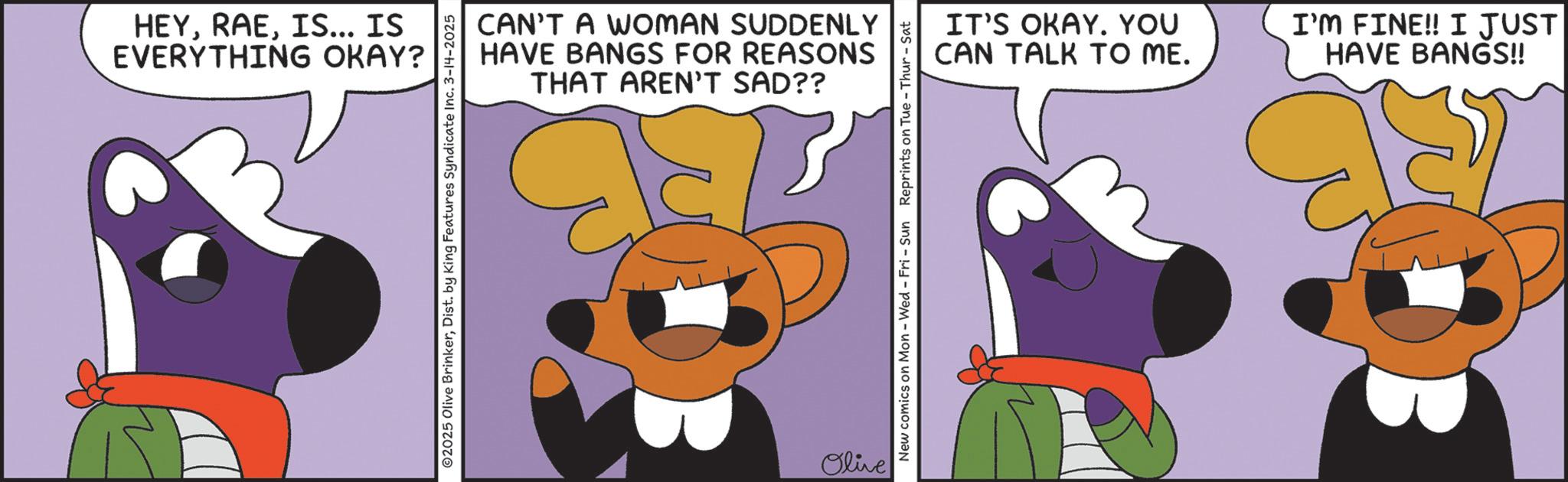 Graphic design OCR: HEYIS... IS EVERYTHING OKAY? CAN'T A WOMAN SUDDENLY HAVE BANGS FOR REASONS THAT AREN'T SAD?? ©2025 Olive BrinkerDist. by King Features Syndicate Inc. 3-14-2025 Olive New comics on Mon - Wed - Fri - Sun Reprints on Tue - Thur - Sat IT'S OKAY. YOU CAN TALK TO ME. I'M FINE!! I JUST HAVE BANGS!! HEYIS ... IS EVERYTHING OKAY ? CAN'T A WOMAN SUDDENLY HAVE BANGS FOR REASONS THAT AREN'T SAD ?? © 2025 Olive BrinkerDist . by King Features Syndicate Inc. 3-14-2025 Olive New comics on Mon - Wed - Fri - Sun Reprints on Tue - Thur - Sat IT'S OKAY . YOU CAN TALK TO ME . I'M FINE !! I JUST HAVE BANGS !!