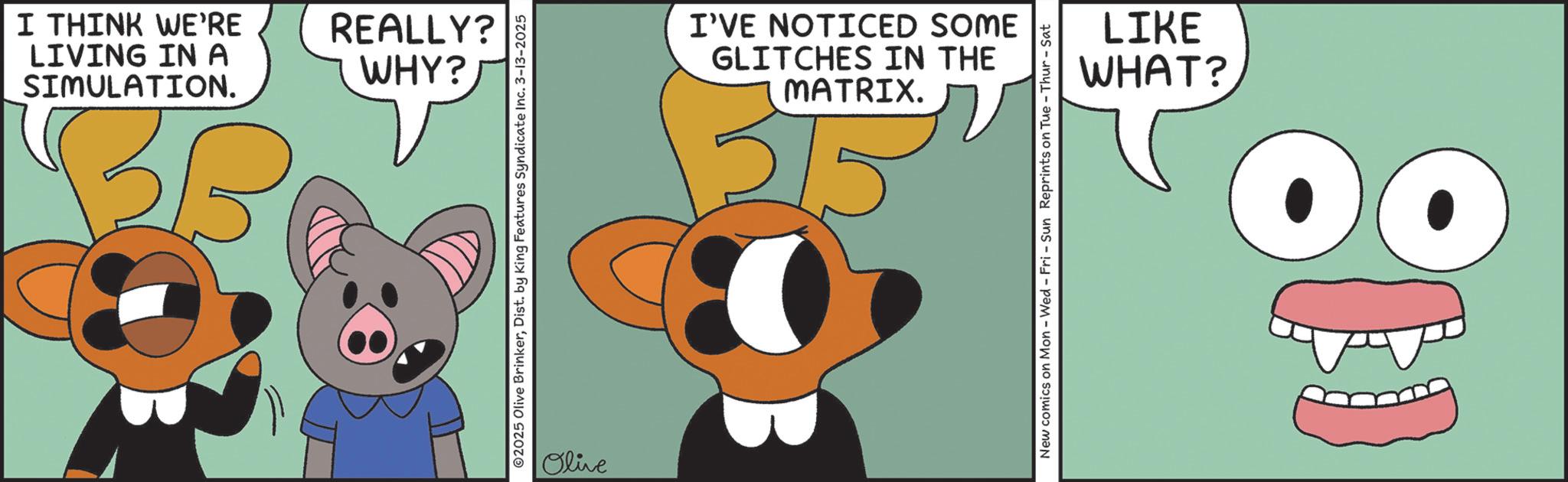 Graphic design OCR: BG SIMULATION. LIVING IN A I THINK WE'RE REALLY? WHY? 02025 Olive BrinkerDist. by King Features Syndicate Inc. 3-13-2025 Olive GLITCHES IN THE I'VE NOTICED SOME 5/5 MATRIX. New comics on Mon - Wed - Fri - Sun Reprints on Tue - Thur-Sat WHAT? LIKE BG SIMULATION . LIVING IN A I THINK WE'RE REALLY ? WHY ? 02025 Olive BrinkerDist . by King Features Syndicate Inc. 3-13-2025 Olive GLITCHES IN THE I'VE NOTICED SOME 5/5 MATRIX . New comics on Mon - Wed - Fri - Sun Reprints on Tue - Thur - Sat WHAT ? LIKE