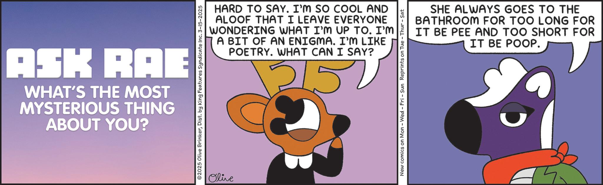 Graphic design OCR: ASK RAE WHAT'S THE MOST MYSTERIOUS THING ABOUT YOU? ©2025 Olive BrinkerDist. by King Features Syndicate Inc. 3-15-2025 Olive HARD TO SAY. I'M SO COOL AND ALOOF THAT I LEAVE EVERYONE WONDERING WHAT I'M UP TO. I'M A BIT OF AN ENIGMA. I'M LIKE POETRY. WHAT CAN I SAY? 2152 SHE ALWAYS GOES TO THE BATHROOM FOR TOO LONG FOR IT BE PEE AND TOO SHORT FOR IT BE POOP. New comics on Mon - Wed - Fri - Sun Reprints on Tue-Thur - Sat ASK RAE WHAT'S THE MOST MYSTERIOUS THING ABOUT YOU ? © 2025 Olive BrinkerDist . by King Features Syndicate Inc. 3-15-2025 Olive HARD TO SAY . I'M SO COOL AND ALOOF THAT I LEAVE EVERYONE WONDERING WHAT I'M UP TO . I'M A BIT OF AN ENIGMA . I'M LIKE POETRY . WHAT CAN I SAY ? 2152 SHE ALWAYS GOES TO THE BATHROOM FOR TOO LONG FOR IT BE PEE AND TOO SHORT FOR IT BE POOP . New comics on Mon - Wed - Fri - Sun Reprints on Tue - Thur - Sat