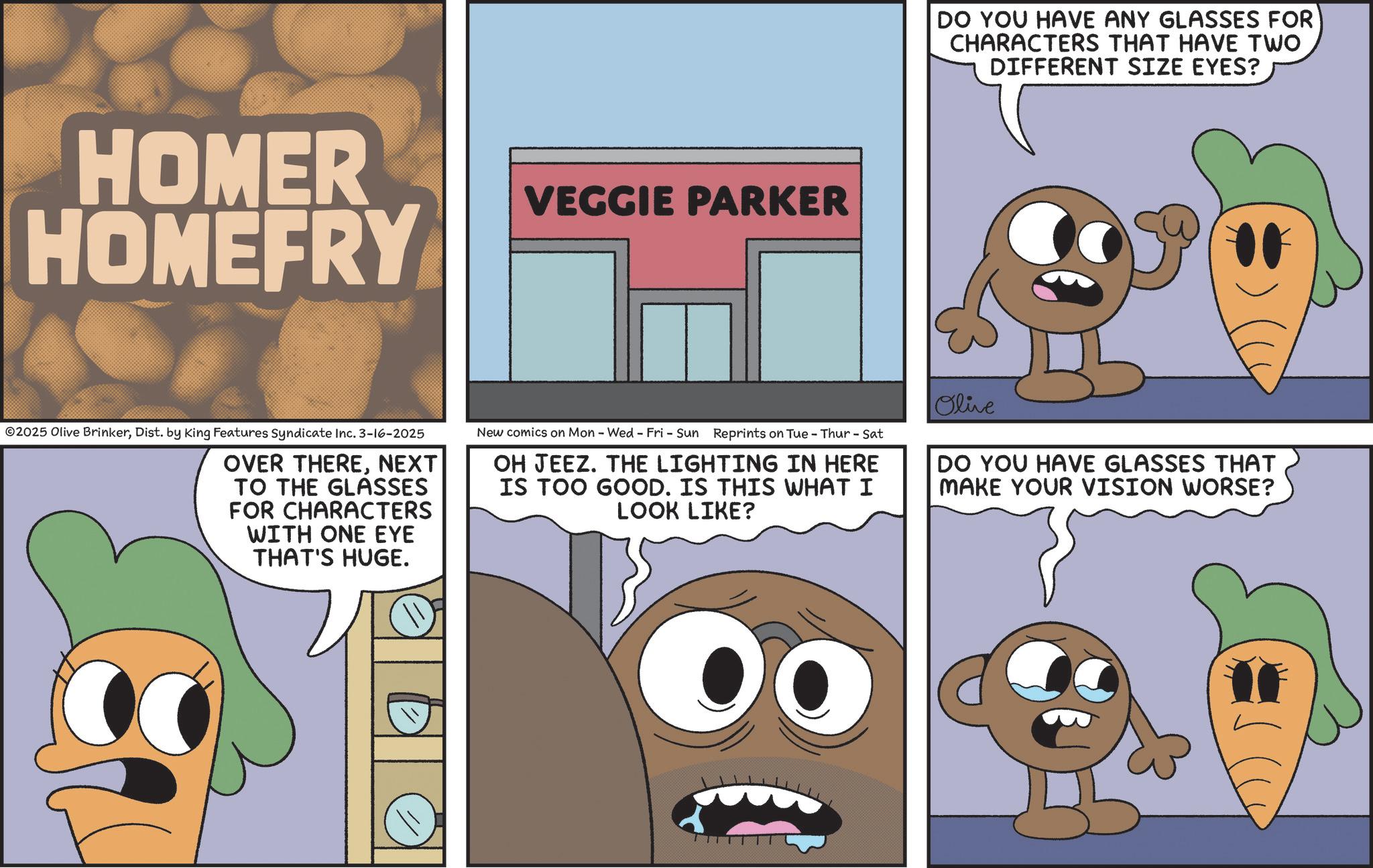 Animated cartoon OCR: HOMER HOMEFRY VEGGIE PARKER DO YOU HAVE ANY GLASSES FOR CHARACTERS THAT HAVE TWO DIFFERENT SIZE EYES? ©2025 Olive BrinkerDist. by King Features Syndicate Inc. 3-16-2025 OVER THERENEXT TO THE GLASSES FOR CHARACTERS WITH ONE EYE THAT'S HUGE. New comics on Mon - Wed - Fri - Sun Reprints on Tue - Thur - Sat OH JEEZ. THE LIGHTING IN HERE IS TOO GOOD. IS THIS WHAT I LOOK LIKE? Olive DO YOU HAVE GLASSES THAT MAKE YOUR VISION WORSE? HOMER HOMEFRY VEGGIE PARKER DO YOU HAVE ANY GLASSES FOR CHARACTERS THAT HAVE TWO DIFFERENT SIZE EYES ? © 2025 Olive BrinkerDist . by King Features Syndicate Inc. 3-16-2025 OVER THERENEXT TO THE GLASSES FOR CHARACTERS WITH ONE EYE THAT'S HUGE . New comics on Mon - Wed - Fri - Sun Reprints on Tue - Thur - Sat OH JEEZ . THE LIGHTING IN HERE IS TOO GOOD . IS THIS WHAT I LOOK LIKE ? Olive DO YOU HAVE GLASSES THAT MAKE YOUR VISION WORSE ?