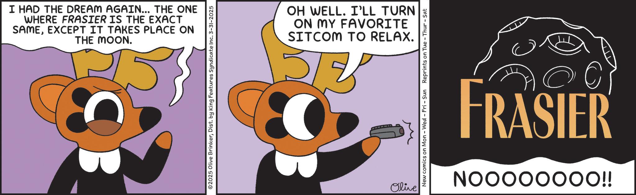 Animated cartoon OCR: I HAD THE DREAM AGAIN... THE ONE WHERE FRASIER IS THE EXACT SAMEEXCEPT IT TAKES PLACE ON THE MOON. ©2025 Olive BrinkerDist. by King Features Syndicate Inc. 3-31-2025 OH WELL. I'LL TURN ON MY FAVORITE SITCOM TO RELAX. Olive New comics on Mon - Wed - Fri - Sun Reprints on Tue - Thur - Sat M FRASIER NOOOOOOOO!! I HAD THE DREAM AGAIN ... THE ONE WHERE FRASIER IS THE EXACT SAMEEXCEPT IT TAKES PLACE ON THE MOON . © 2025 Olive BrinkerDist . by King Features Syndicate Inc. 3-31-2025 OH WELL . I'LL TURN ON MY FAVORITE SITCOM TO RELAX . Olive New comics on Mon - Wed - Fri - Sun Reprints on Tue - Thur - Sat M FRASIER NOOOOOOOO !!