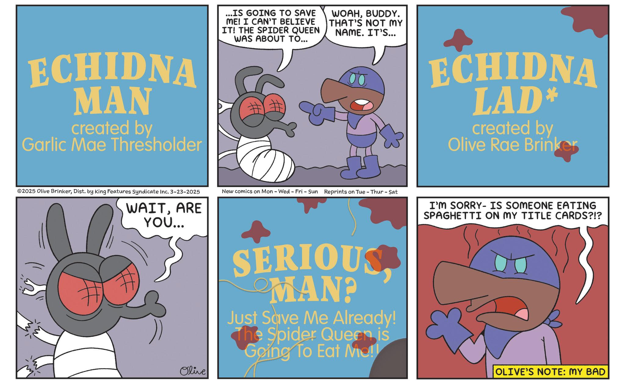 Fictional character OCR: ECHIDNA MAN created by Garlic Mae Thresholder ...IS GOING TO SAVE ME! I CAN'T BELIEVE IT! THE SPIDER QUEEN WAS ABOUT TO... & WOAHBUDDY. THAT'S NOT MY NAME. IT'S... ©2025 Olive BrinkerDist. by King Features Syndicate Inc. 3-23-2025 New comics on Mon - Wed - Fri - Sun Reprints on Tue - Thur - Sat WAITARE YOU... Olive SERIOUS MAN? Just Save Me Already! The Spider Queen is Going To Eat Me!! ECHIDNA LAD* created by Olive Rae Brinker I'M SORRY IS SOMEONE EATING SPAGHETTI ON MY TITLE CARDS?!? OLIVE'S NOTE: MY BAD ECHIDNA MAN created by Garlic Mae Thresholder ... IS GOING TO SAVE ME ! I CAN'T BELIEVE IT ! THE SPIDER QUEEN WAS ABOUT TO ... & WOAHBUDDY . THAT'S NOT MY NAME . IT'S ... © 2025 Olive BrinkerDist . by King Features Syndicate Inc. 3-23-2025 New comics on Mon - Wed - Fri - Sun Reprints on Tue - Thur - Sat WAITARE YOU ... Olive SERIOUS MAN ? Just Save Me Already ! The Spider Queen is Going To Eat Me !! ECHIDNA LAD * created by Olive Rae Brinker I'M SORRY IS SOMEONE EATING SPAGHETTI ON MY TITLE CARDS ? ! ? OLIVE'S NOTE : MY BAD