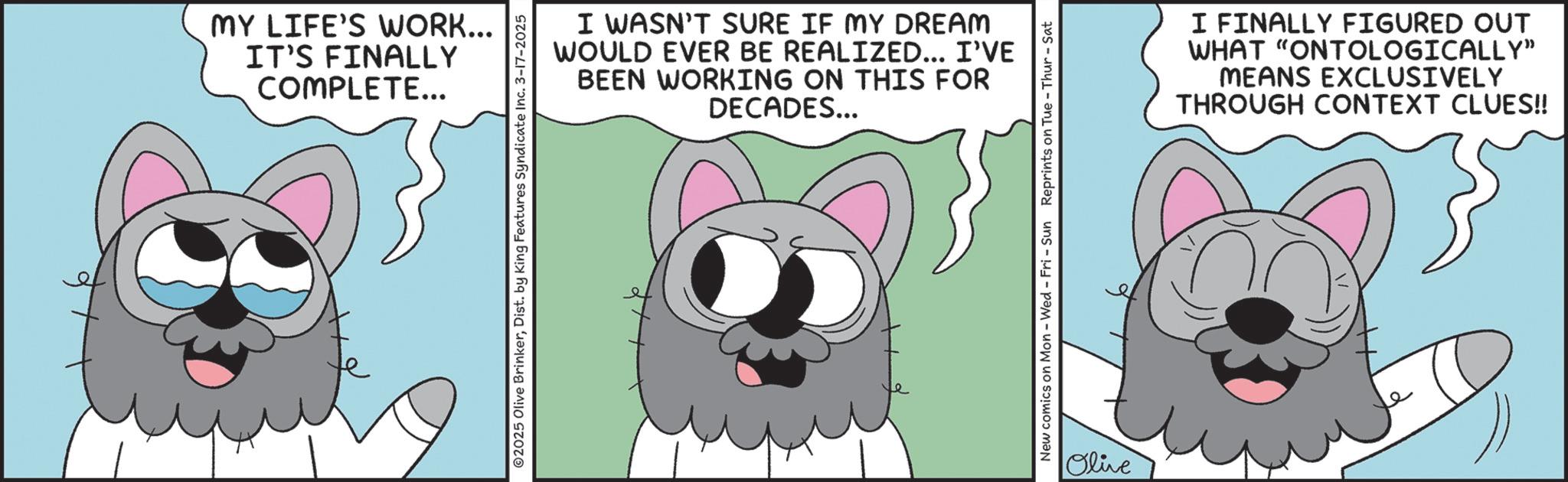 Line art OCR: MY LIFE'S WORK... IT'S FINALLY COMPLETE... I WASN'T SURE IF MY DREAM WOULD EVER BE REALIZED... I'VE BEEN WORKING ON THIS FOR DECADES... ©2025 Olive BrinkerDist. by King Features Syndicate Inc. 3-17-2025 New comics on Mon - Wed - Fri - Sun Reprints on Tue - Thur - Sat Olive I FINALLY FIGURED OUT WHAT "ONTOLOGICALLY" MEANS EXCLUSIVELY THROUGH CONTEXT CLUES!! MY LIFE'S WORK ... IT'S FINALLY COMPLETE ... I WASN'T SURE IF MY DREAM WOULD EVER BE REALIZED ... I'VE BEEN WORKING ON THIS FOR DECADES ... © 2025 Olive BrinkerDist . by King Features Syndicate Inc. 3-17-2025 New comics on Mon - Wed - Fri - Sun Reprints on Tue - Thur - Sat Olive I FINALLY FIGURED OUT WHAT " ONTOLOGICALLY " MEANS EXCLUSIVELY THROUGH CONTEXT CLUES !!