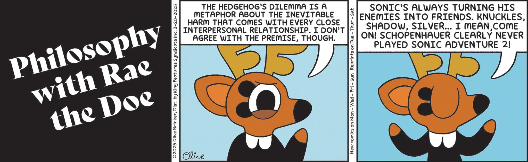 Animation OCR: Philosophy with Rae the Doe ©2025 Olive BrinkerDist. by King Features Syndicate Inc. 3-20-2025 THE HEDGEHOG'S DILEMMA IS A METAPHOR ABOUT THE INEVITABLE HARM THAT COMES WITH EVERY CLOSE INTERPERSONAL RELATIONSHIP. I DON'T AGREE WITH THE PREMISETHOUGH. Olive 215. SONIC'S ALWAYS TURNING HIS ENEMIES INTO FRIENDS. KNUCKLESCOME ON! SCHOPENHAUER CLEARLY NEVER PLAYED SONIC ADVENTURE 2! New comics on Mon - Wed - Fri - Sun Reprints on Tue - Thur-Sat Philosophy with Rae the Doe © 2025 Olive BrinkerDist . by King Features Syndicate Inc. 3-20-2025 THE HEDGEHOG'S DILEMMA IS A METAPHOR ABOUT THE INEVITABLE HARM THAT COMES WITH EVERY CLOSE INTERPERSONAL RELATIONSHIP . I DON'T AGREE WITH THE PREMISETHOUGH . Olive 215 . SONIC'S ALWAYS TURNING HIS ENEMIES INTO FRIENDS . KNUCKLESSILVER ... I MEANCOME ON ! SCHOPENHAUER CLEARLY NEVER PLAYED SONIC ADVENTURE 2 ! New comics on Mon - Wed - Fri - Sun Reprints on Tue - Thur - Sat