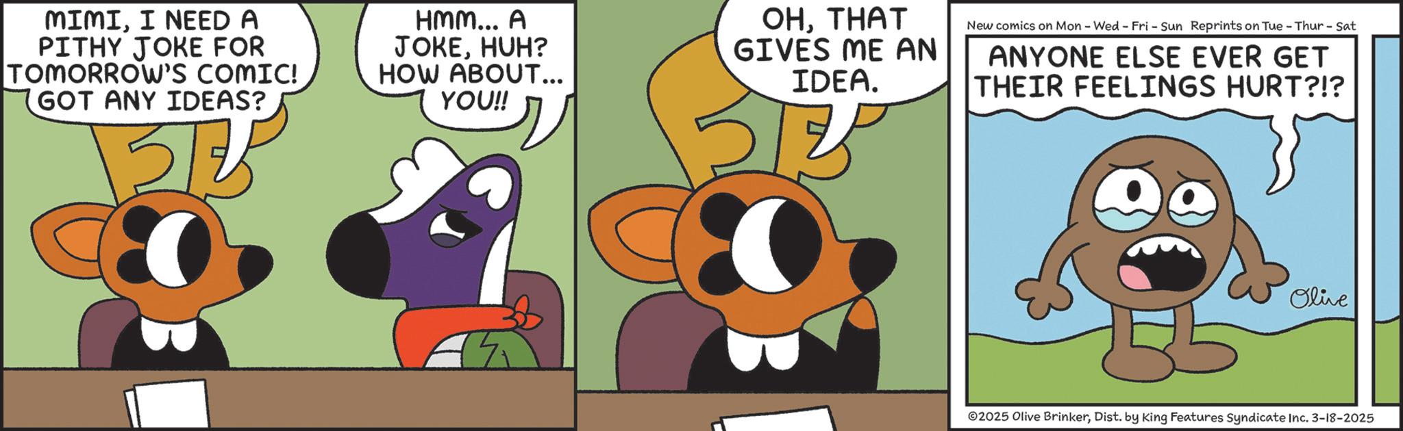 Comics OCR: MIMII NEED A PITHY JOKE FOR TOMORROW'S COMIC! GOT ANY IDEAS? 51 5/2 HMM... A JOKEHUH? HOW ABOUT... YOU!! OHTHAT GIVES ME AN IDEA. 23 New comics on Mon - Wed - Fri - Sun Reprints on Tue - Thur - Sat ANYONE ELSE EVER GET THEIR FEELINGS HURT?!? Olive 2025 Olive BrinkerDist. by King Features Syndicate Inc. 3-18-2025 MIMII NEED A PITHY JOKE FOR TOMORROW'S COMIC ! GOT ANY IDEAS ? 51 5/2 HMM ... A JOKEHUH ? HOW ABOUT ... YOU !! OHTHAT GIVES ME AN IDEA . 23 New comics on Mon - Wed - Fri - Sun Reprints on Tue - Thur - Sat ANYONE ELSE EVER GET THEIR FEELINGS HURT ? ! ? Olive 2025 Olive BrinkerDist . by King Features Syndicate Inc. 3-18-2025