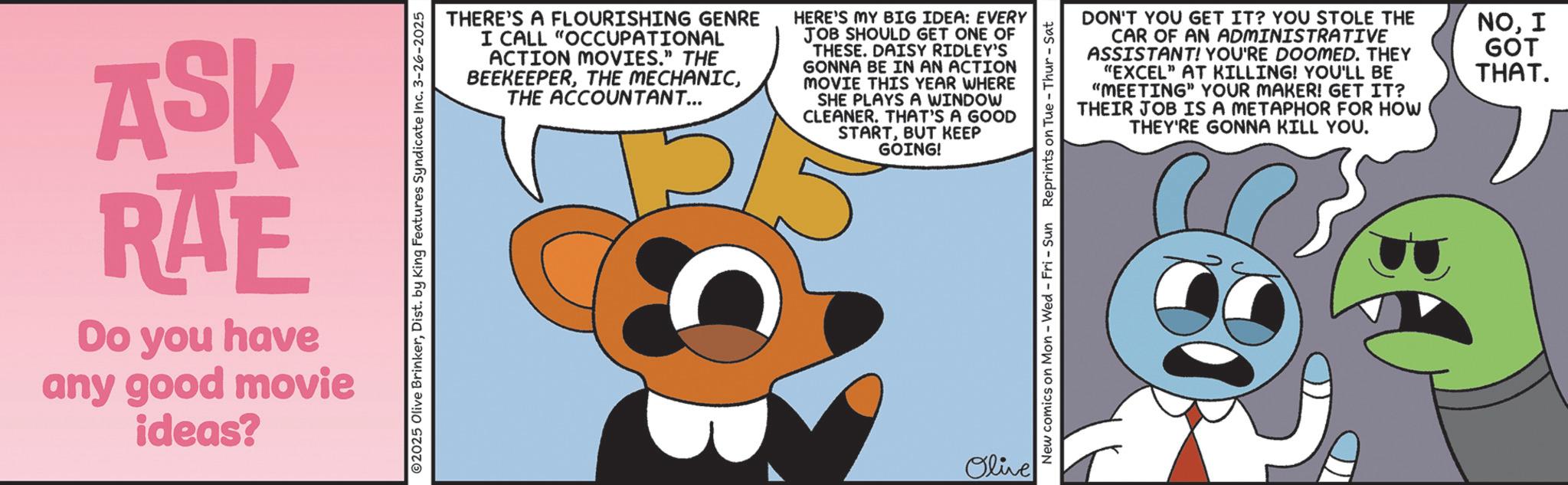 Publication OCR: ASK RAE Do you have any good movie ideas? ©2025 Olive BrinkerDist. by King Features Syndicate Inc. 3-26-2025 THERE'S A FLOURISHING GENRE I CALL "OCCUPATIONAL ACTION MOVIES." THE BEEKEEPERTHE ACCOUNTANT... HERE'S MY BIG IDEA: EVERY JOB SHOULD GET ONE OF THESE. DAISY RIDLEY'S GONNA BE IN AN ACTION MOVIE THIS YEAR WHERE SHE PLAYS A WINDOW CLEANER. THAT'S A GOOD STARTBUT KEEP GOING! Olive DON'T YOU GET IT? YOU STOLE THE CAR OF AN ADMINISTRATIVE ASSISTANT! YOU'RE DOOMED. THEY "EXCEL" AT KILLING! YOU'LL BE "MEETING" YOUR MAKER! GET IT? THEIR JOB IS A METAPHOR FOR HOW THEY'RE GONNA KILL YOU. NOI GOT THAT. New comics on Mon - Wed - Fri - Sun Reprints on Tue - Thur - Sat ASK RAE Do you have any good movie ideas ? © 2025 Olive BrinkerDist . by King Features Syndicate Inc. 3-26-2025 THERE'S A FLOURISHING GENRE I CALL " OCCUPATIONAL ACTION MOVIES . " THE BEEKEEPERTHE MECHANICTHE ACCOUNTANT ... HERE'S MY BIG IDEA : EVERY JOB SHOULD GET ONE OF THESE . DAISY RIDLEY'S GONNA BE IN AN ACTION MOVIE THIS YEAR WHERE SHE PLAYS A WINDOW CLEANER . THAT'S A GOOD STARTBUT KEEP GOING ! Olive DON'T YOU GET IT ? YOU STOLE THE CAR OF AN ADMINISTRATIVE ASSISTANT ! YOU'RE DOOMED . THEY " EXCEL " AT KILLING ! YOU'LL BE " MEETING " YOUR MAKER ! GET IT ? THEIR JOB IS A METAPHOR FOR HOW THEY'RE GONNA KILL YOU . NOI GOT THAT . New comics on Mon - Wed - Fri - Sun Reprints on Tue - Thur - Sat