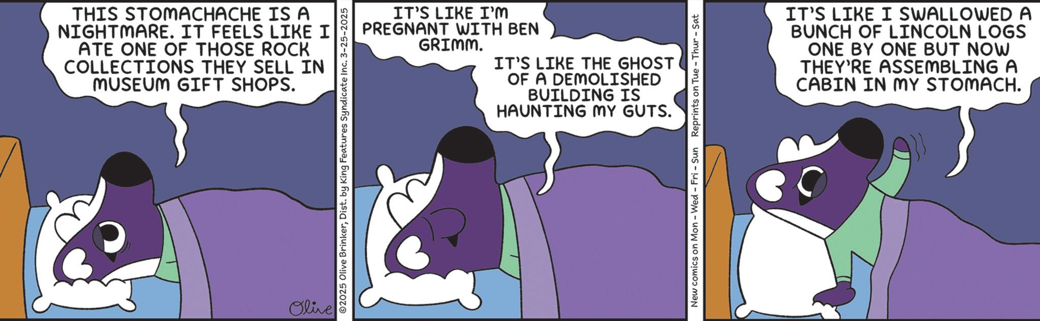 Fictional character OCR: THIS STOMACHACHE IS A NIGHTMARE. IT FEELS LIKE I ATE ONE OF THOSE ROCK COLLECTIONS THEY SELL IN MUSEUM GIFT SHOPS. Olive IT'S LIKE I'M PREGNANT WITH BEN GRIMM. IT'S LIKE THE GHOST OF A DEMOLISHED BUILDING IS HAUNTING MY GUTS. 02025 Olive BrinkerDist. by King Features Syndicate Inc. 3-25-2025 New comics on Mon - Wed - Fri - Sun Reprints on Tue - Thur - Sat IT'S LIKE I SWALLOWED A BUNCH OF LINCOLN LOGS ONE BY ONE BUT NOW THEY'RE ASSEMBLING A CABIN IN MY STOMACH. THIS STOMACHACHE IS A NIGHTMARE . IT FEELS LIKE I ATE ONE OF THOSE ROCK COLLECTIONS THEY SELL IN MUSEUM GIFT SHOPS . Olive IT'S LIKE I'M PREGNANT WITH BEN GRIMM . IT'S LIKE THE GHOST OF A DEMOLISHED BUILDING IS HAUNTING MY GUTS . 02025 Olive BrinkerDist . by King Features Syndicate Inc. 3-25-2025 New comics on Mon - Wed - Fri - Sun Reprints on Tue - Thur - Sat IT'S LIKE I SWALLOWED A BUNCH OF LINCOLN LOGS ONE BY ONE BUT NOW THEY'RE ASSEMBLING A CABIN IN MY STOMACH .