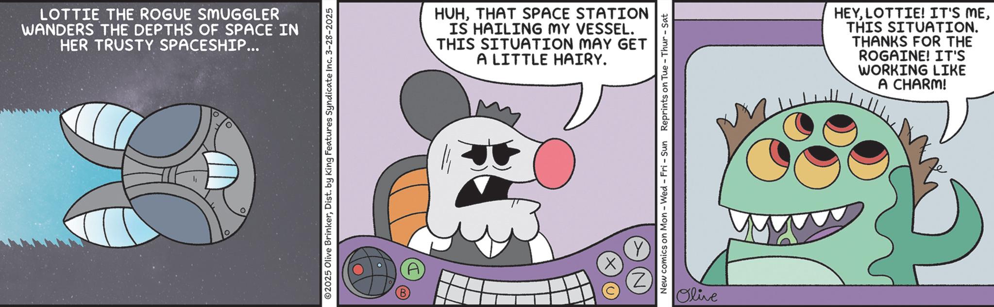 Fiction OCR: LOTTIE THE ROGUE SMUGGLER WANDERS THE DEPTHS OF SPACE IN HER TRUSTY SPACESHIP... 0 2025 Olive BrinkerDist. by King Features Syndicate Inc. 3-28-2025 HUHTHAT SPACE STATION IS HAILING MY VESSEL. THIS SITUATION MAY GET A LITTLE HAIRY. ? New comics on Mon - Wed - Fri - Sun Reprints on Tue-Thur - Sat Olive HEYTHIS SITUATION. THANKS FOR THE ROGAINE! IT'S WORKING LIKE A CHARM! LOTTIE THE ROGUE SMUGGLER WANDERS THE DEPTHS OF SPACE IN HER TRUSTY SPACESHIP ... 0 2025 Olive BrinkerDist . by King Features Syndicate Inc. 3-28-2025 HUHTHAT SPACE STATION IS HAILING MY VESSEL . THIS SITUATION MAY GET A LITTLE HAIRY . ? New comics on Mon - Wed - Fri - Sun Reprints on Tue - Thur - Sat Olive HEYLOTTIE ! IT'S METHIS SITUATION . THANKS FOR THE ROGAINE ! IT'S WORKING LIKE A CHARM !