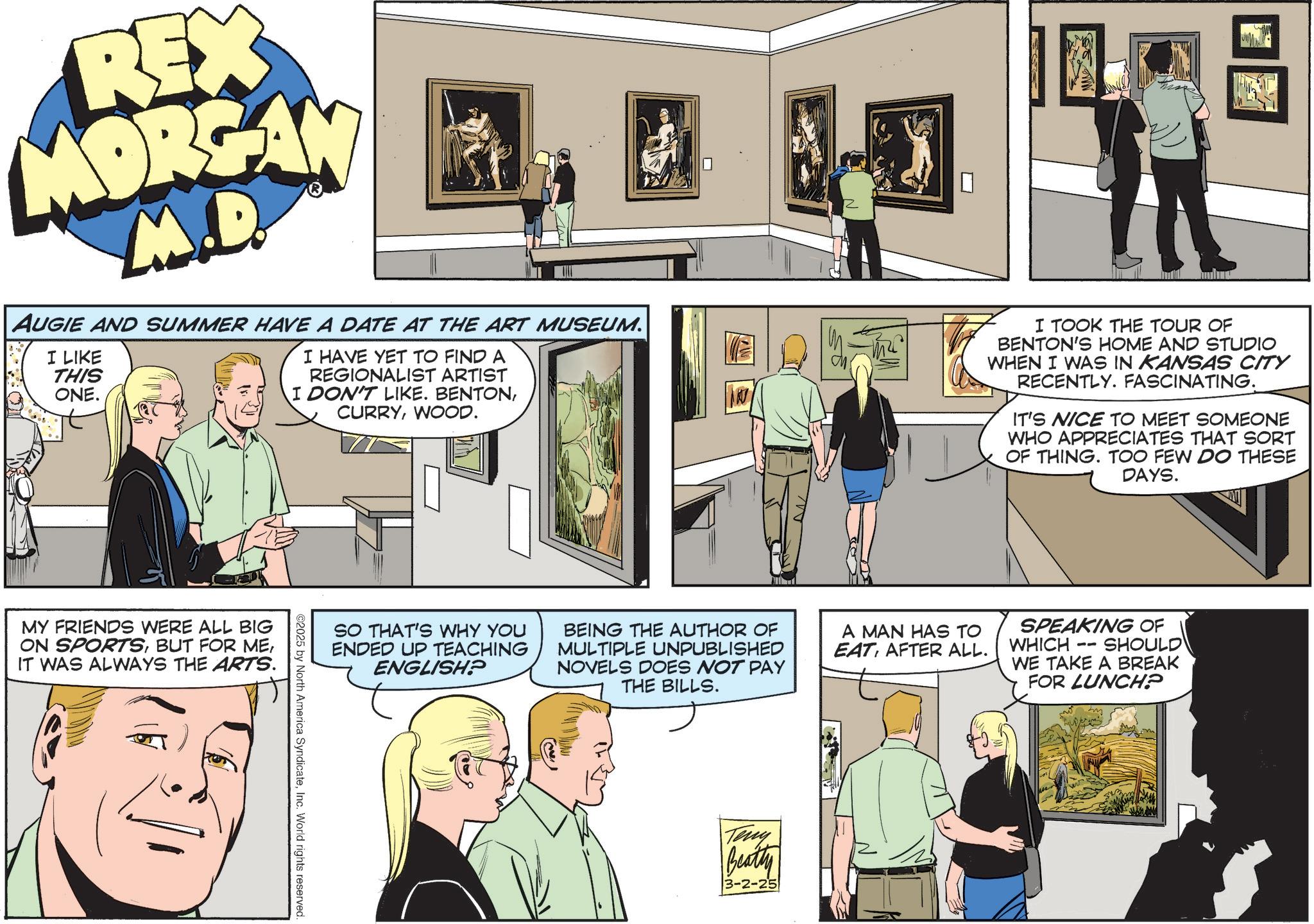 Comic book OCR: REX MORGAN M.D. AUGIE AND SUMMER HAVE A DATE AT THE ART MUSEUM. I LIKE THIS ONE. I HAVE YET TO FIND A REGIONALIST ARTIST I DON'T LIKE. BENTONWOOD. I TOOK THE TOUR OF BENTON'S HOME AND STUDIO WHEN I WAS IN KANSAS CITY RECENTLY. FASCINATING. IT'S NICE TO MEET SOMEONE WHO APPRECIATES THAT SORT OF THING. TOO FEW DO THESE DAYS. MY FRIENDS WERE ALL BIG ON SPORTSIT WAS ALWAYS THE ARTS. SO THAT'S WHY YOU ENDED UP TEACHING ENGLISH? BEING THE AUTHOR OF MULTIPLE UNPUBLISHED NOVELS DOES NOT PAY THE BILLS. A MAN HAS TO EATAFTER ALL. ©2025 by North America SyndicateInc. World rights reserved. Teny Beatty 3-2-25 SPEAKING OF -- WHICH WE TAKE A BREAK FOR LUNCH? SHOULD REX MORGAN M.D. AUGIE AND SUMMER HAVE A DATE AT THE ART MUSEUM . I LIKE THIS ONE . I HAVE YET TO FIND A REGIONALIST ARTIST I DON'T LIKE . BENTONWOOD . I TOOK THE TOUR OF BENTON'S HOME AND STUDIO WHEN I WAS IN KANSAS CITY RECENTLY . FASCINATING . IT'S NICE TO MEET SOMEONE WHO APPRECIATES THAT SORT OF THING . TOO FEW DO THESE DAYS . MY FRIENDS WERE ALL BIG ON SPORTSBUT FOR MEIT WAS ALWAYS THE ARTS . SO THAT'S WHY YOU ENDED UP TEACHING ENGLISH ? BEING THE AUTHOR OF MULTIPLE UNPUBLISHED NOVELS DOES NOT PAY THE BILLS . A MAN HAS TO EATAFTER ALL . © 2025 by North America SyndicateInc. World rights reserved . Teny Beatty 3-2-25 SPEAKING OF -- WHICH WE TAKE A BREAK FOR LUNCH ? SHOULD