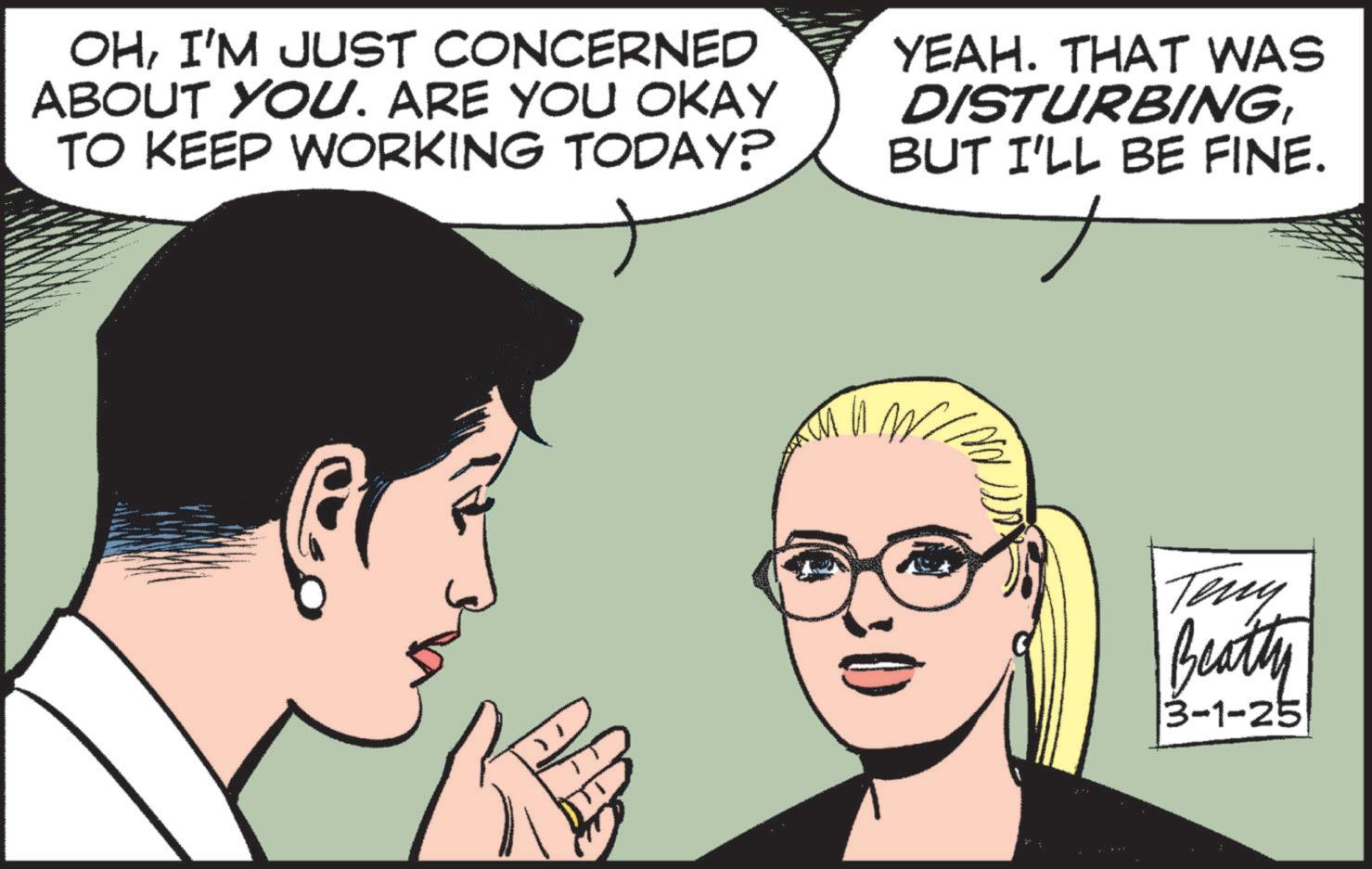 Animated cartoon OCR: OHI'M JUST CONCERNED ABOUT YOU. ARE YOU OKAY TO KEEP WORKING TODAY? YEAH. THAT WAS DISTURBINGBUT I'LL BE FINE. Teny Beatty 3-1-25 OHI'M JUST CONCERNED ABOUT YOU . ARE YOU OKAY TO KEEP WORKING TODAY ? YEAH . THAT WAS DISTURBINGBUT I'LL BE FINE . Teny Beatty 3-1-25