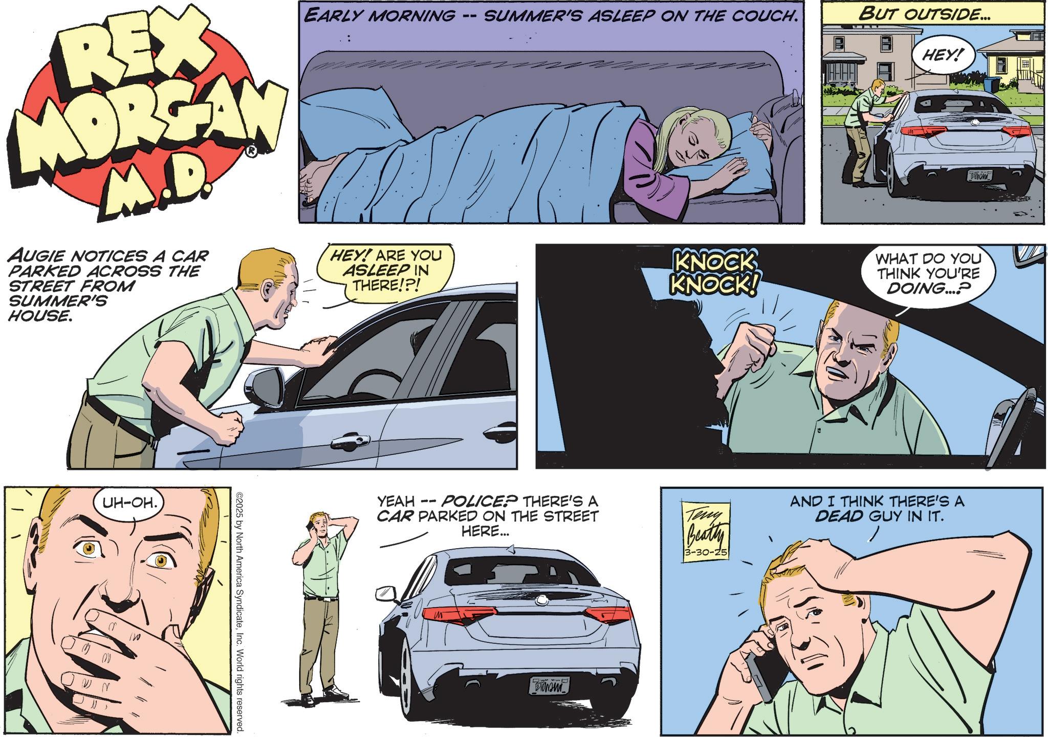Fictional character OCR: REX MORGAN M.D. AUGIE NOTICES A CAR PARKED ACROSS THE STREET FROM SUMMER'S HOUSE. -- EARLY MORNING SUMMER'S ASLEEP ON THE COUCH. HEY! ARE YOU ASLEEP IN THERE!?! BUT OUTSIDE... HEY! KNOCK KNOCK! WHAT DO YOU THINK YOU'RE DOING....? UH-OH. ©2025 by North America SyndicateInc. World rights reserved. YEAH -- POLICE? THERE'S A CAR PARKED ON THE STREET HERE... ?????? Teny Beatty 3-30-25 AND I THINK THERE'S A DEAD GUY IN IT.REX MORGAN M.D. AUGIE NOTICES A CAR PARKED ACROSS THE STREET FROM SUMMER'S HOUSE . -- EARLY MORNING SUMMER'S ASLEEP ON THE COUCH . HEY ! ARE YOU ASLEEP IN THERE ! ? ! BUT OUTSIDE ... HEY ! KNOCK KNOCK ! WHAT DO YOU THINK YOU'RE DOING .... ? UH - OH . © 2025 by North America SyndicateInc. World rights reserved . YEAH -- POLICE ? THERE'S A CAR PARKED ON THE STREET HERE ... ?????? Teny Beatty 3-30-25 AND I THINK THERE'S A DEAD GUY IN IT .