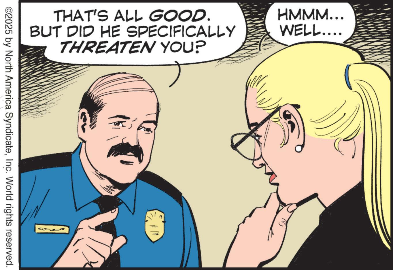Animated cartoon OCR: THAT'S ALL GOOD. BUT DID HE SPECIFICALLY THREATEN YOU? ©2025 by North America SyndicateInc. World rights reserved. HMMM... WELL.... THAT'S ALL GOOD . BUT DID HE SPECIFICALLY THREATEN YOU ? © 2025 by North America SyndicateInc. World rights reserved . HMMM ... WELL ....