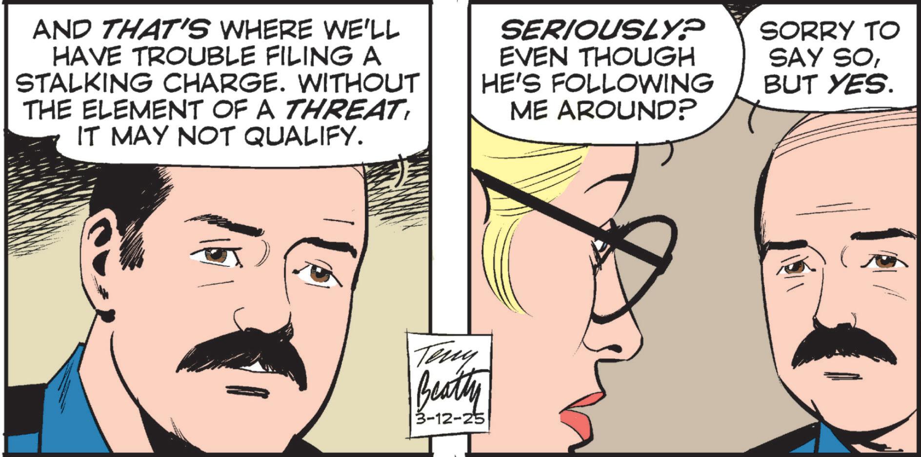 Comic book OCR: AND THAT'S WHERE WE'LL HAVE TROUBLE FILING A STALKING CHARGE. WITHOUT THE ELEMENT OF A THREATIT MAY NOT QUALIFY. SERIOUSLY? EVEN THOUGH HE'S FOLLOWING ME AROUND? SORRY TO SAY SOBUT YES. Teny Beatty 3-12-25 AND THAT'S WHERE WE'LL HAVE TROUBLE FILING A STALKING CHARGE . WITHOUT THE ELEMENT OF A THREATIT MAY NOT QUALIFY . SERIOUSLY ? EVEN THOUGH HE'S FOLLOWING ME AROUND ? SORRY TO SAY SOBUT YES . Teny Beatty 3-12-25