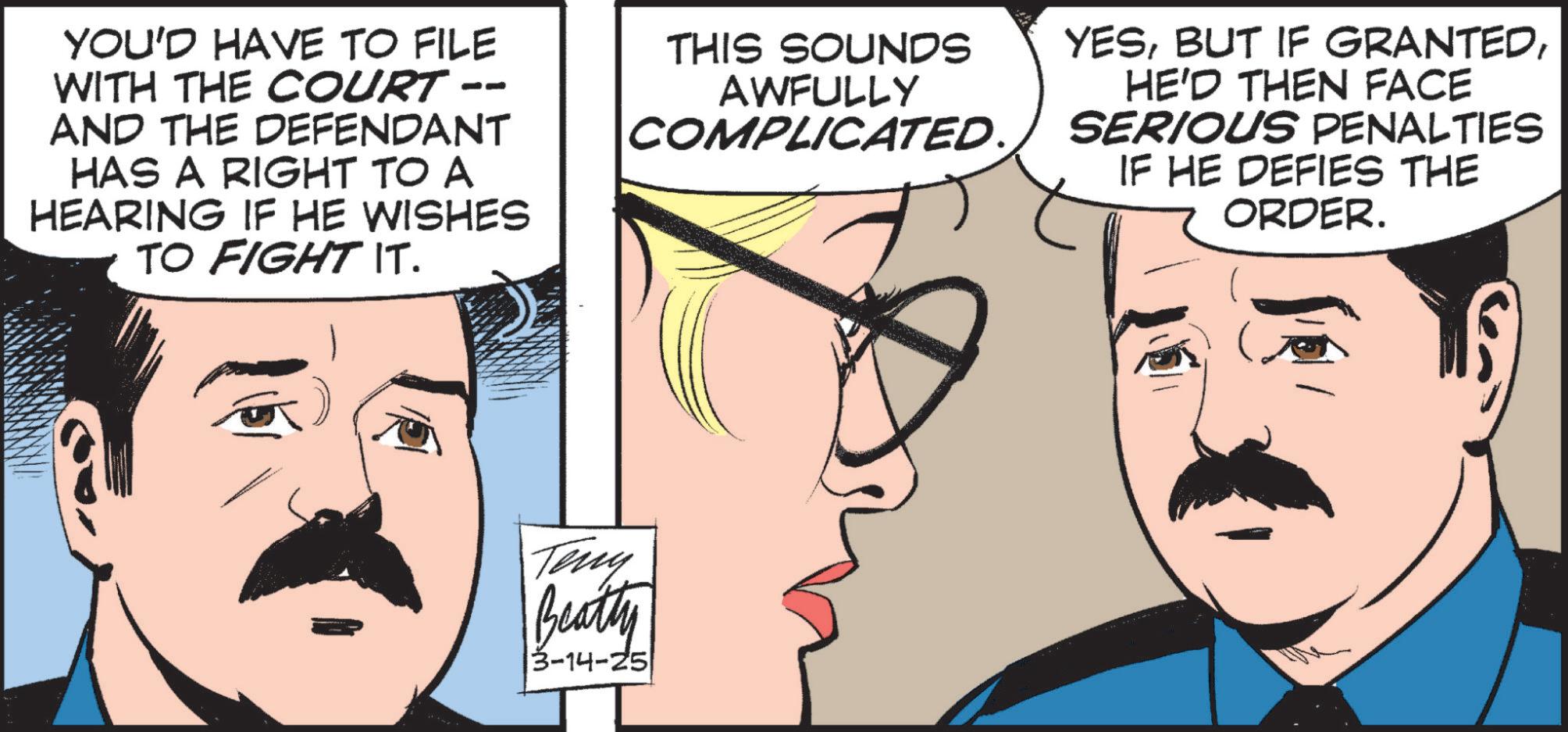Comic book OCR: YOU'D HAVE TO FILE WITH THE COURT AND THE DEFENDANT HAS A RIGHT TO A HEARING IF HE WISHES TO FIGHT IT. THIS SOUNDS AWFULLY COMPLICATED. YESHE'D THEN FACE SERIOUS PENALTIES IF HE DEFIES THE ORDER. Teny Beatty 3-14-25 YOU'D HAVE TO FILE WITH THE COURT AND THE DEFENDANT HAS A RIGHT TO A HEARING IF HE WISHES TO FIGHT IT . THIS SOUNDS AWFULLY COMPLICATED . YESBUT IF GRANTEDHE'D THEN FACE SERIOUS PENALTIES IF HE DEFIES THE ORDER . Teny Beatty 3-14-25