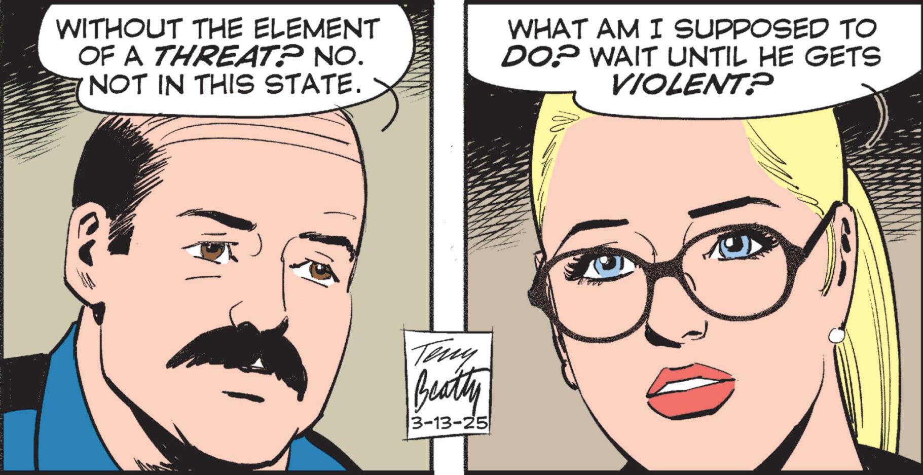 Moustache OCR: WITHOUT THE ELEMENT OF A THREAT? NO. NOT IN THIS STATE. WHAT AM I SUPPOSED TO DOP WAIT UNTIL HE GETS VIOLENT? Teny Beatty 3-13-25 WITHOUT THE ELEMENT OF A THREAT ? NO . NOT IN THIS STATE . WHAT AM I SUPPOSED TO DOP WAIT UNTIL HE GETS VIOLENT ? Teny Beatty 3-13-25