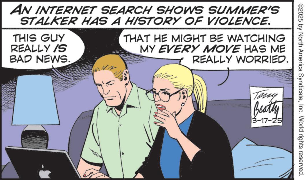 Comic book OCR: ©2025 by North America SyndicateInc. World rights reserved. AN INTERNET SEARCH SHOWS SUMMER'S STALKER HAS A HISTORY OF VIOLENCE. THIS GUY REALLY IS BAD NEWS. THAT HE MIGHT BE WATCHING MY EVERY MOVE HAS ME REALLY WORRIED. Teny Beatty 3 3-17-25 © 2025 by North America SyndicateInc. World rights reserved . AN INTERNET SEARCH SHOWS SUMMER'S STALKER HAS A HISTORY OF VIOLENCE . THIS GUY REALLY IS BAD NEWS . THAT HE MIGHT BE WATCHING MY EVERY MOVE HAS ME REALLY WORRIED . Teny Beatty 3 3-17-25