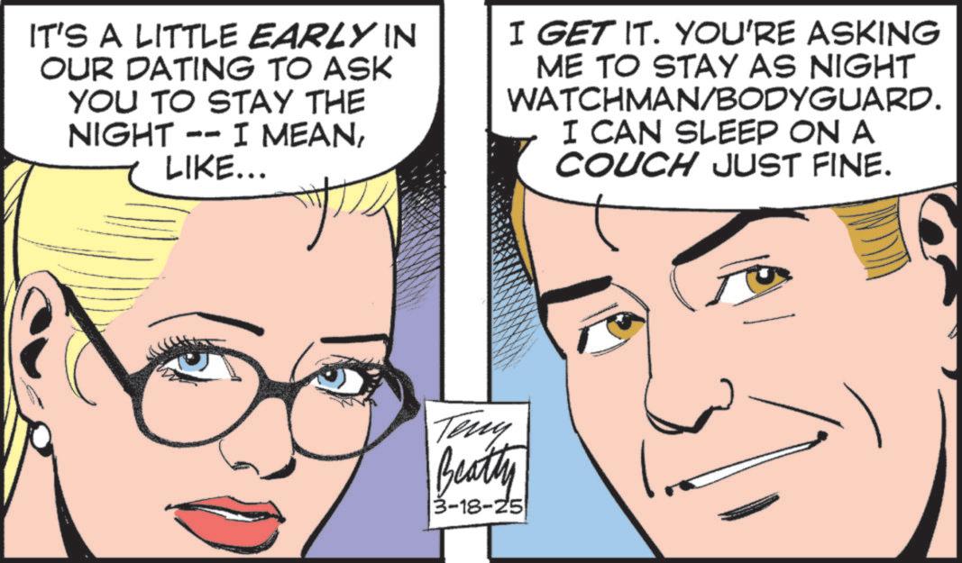 Animated cartoon OCR: IT'S A LITTLE EARLY IN OUR DATING TO ASK YOU TO STAY THE NIGHT -- I MEANLIKE... I GET IT. YOU'RE ASKING ME TO STAY AS NIGHT WATCHMAN/BODYGUARD. I CAN SLEEP ON A COUCH JUST FINE. Teny Beatty 3-18-25 IT'S A LITTLE EARLY IN OUR DATING TO ASK YOU TO STAY THE NIGHT -- I MEANLIKE ... I GET IT . YOU'RE ASKING ME TO STAY AS NIGHT WATCHMAN / BODYGUARD . I CAN SLEEP ON A COUCH JUST FINE . Teny Beatty 3-18-25