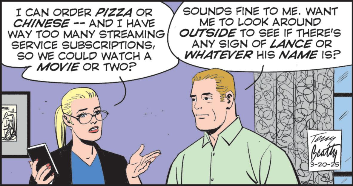 Animation OCR: I CAN ORDER PIZZA OR CHINESE -- AND I HAVE WAY TOO MANY STREAMING SERVICE SUBSCRIPTIONSSO WE COULD WATCH A MOVIE OR TWO? SOUNDS FINE TO ME. WANT ME TO LOOK AROUND OUTSIDE TO SEE IF THERE'S ANY SIGN OF LANCE OR WHATEVER HIS NAME IS? Teny Beatty 3-20-25 I CAN ORDER PIZZA OR CHINESE -- AND I HAVE WAY TOO MANY STREAMING SERVICE SUBSCRIPTIONSSO WE COULD WATCH A MOVIE OR TWO ? SOUNDS FINE TO ME . WANT ME TO LOOK AROUND OUTSIDE TO SEE IF THERE'S ANY SIGN OF LANCE OR WHATEVER HIS NAME IS ? Teny Beatty 3-20-25