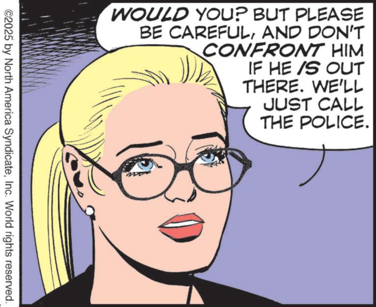 Comics OCR: WOULD YOU? BUT PLEASE BE CAREFULAND DON'T CONFRONT HIM IF HE /S OUT THERE. WE'LL JUST CALL THE POLICE. ©2025 by North America SyndicateInc. World rights reserved. WOULD YOU ? BUT PLEASE BE CAREFULAND DON'T CONFRONT HIM IF HE / S OUT THERE . WE'LL JUST CALL THE POLICE . © 2025 by North America SyndicateInc. World rights reserved .