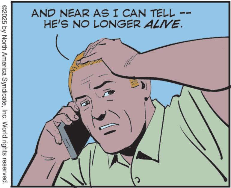 Comics OCR: AND NEAR AS I CAN TELL HE'S NO LONGER ALIVE. ©2025 by North America SyndicateInc. World rights reserved. AND NEAR AS I CAN TELL HE'S NO LONGER ALIVE . © 2025 by North America SyndicateInc. World rights reserved .