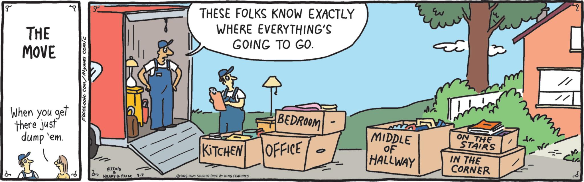 Animated cartoon OCR: g THE MOVE When you get there just dump 'em. Facebook.com/Rhymes comic 3 Piccolo HILARY B. PRICE 3-7 THESE FOLKS KNOW EXACTLY WHERE EVERYTHING'S GOING TO GO. KITCHEN 2025 RWO STUDIOS DIST. BY KING FEATURES BEDROOM OFFICE - ??? MIDDLE OF HALLWAY ON THE STAIRS IN THE CORNER // ?? g THE MOVE When you get there just dump ' em . Facebook.com/Rhymes comic 3 Piccolo HILARY B. PRICE 3-7 THESE FOLKS KNOW EXACTLY WHERE EVERYTHING'S GOING TO GO . KITCHEN 2025 RWO STUDIOS DIST . BY KING FEATURES BEDROOM OFFICE - ??? MIDDLE OF HALLWAY ON THE STAIRS IN THE CORNER // ??