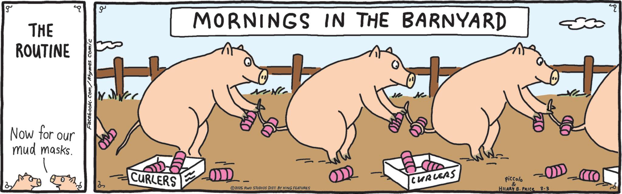 Animated cartoon OCR: g THE ROUTINE Now for our mud masks. Facebook.com/Rhymes comic ?? MORNINGS IN THE BARNYARD 3 ? CURLERS CURLERS 2025 RWO STUDIOS DIST. BY KING FEATURES piccolo & HILARY B. PRICE 3-3 O g THE ROUTINE Now for our mud masks . Facebook.com/Rhymes comic ?? MORNINGS IN THE BARNYARD 3 ? CURLERS CURLERS 2025 RWO STUDIOS DIST . BY KING FEATURES piccolo & HILARY B. PRICE 3-3 O