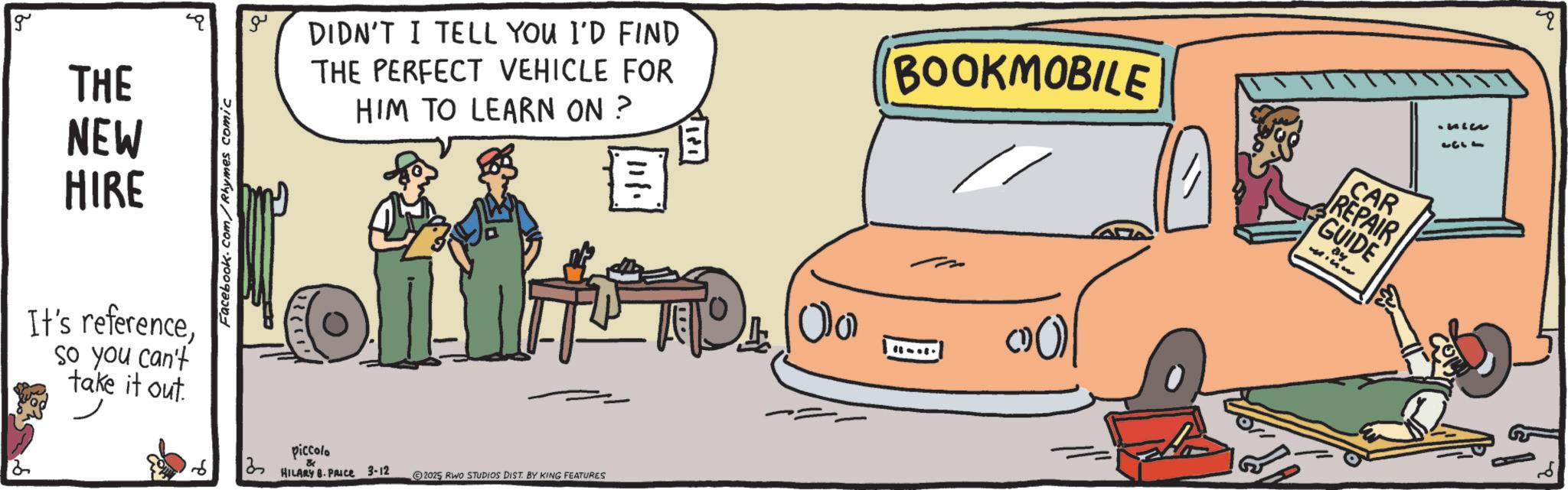 Animation OCR: g THE NEW HIRE It's referenceso you can't take it out. Facebook.com/Rhymes comic 13 ?? DIDN'T I TELL YOU I'D FIND THE PERFECT VEHICLE FOR HIM TO LEARN ON ? 111. BOOKMOBILE CAR REPAIR GUIDE piccolo & HILARY B. PRICE 3-12 2025 RWO STUDIOS DIST. BY KING FEATURES O (() 1333 g THE NEW HIRE It's referenceso you can't take it out . Facebook.com/Rhymes comic 13 ?? DIDN'T I TELL YOU I'D FIND THE PERFECT VEHICLE FOR HIM TO LEARN ON ? 111 . BOOKMOBILE CAR REPAIR GUIDE piccolo & HILARY B. PRICE 3-12 2025 RWO STUDIOS DIST . BY KING FEATURES O ( ( ) 1333