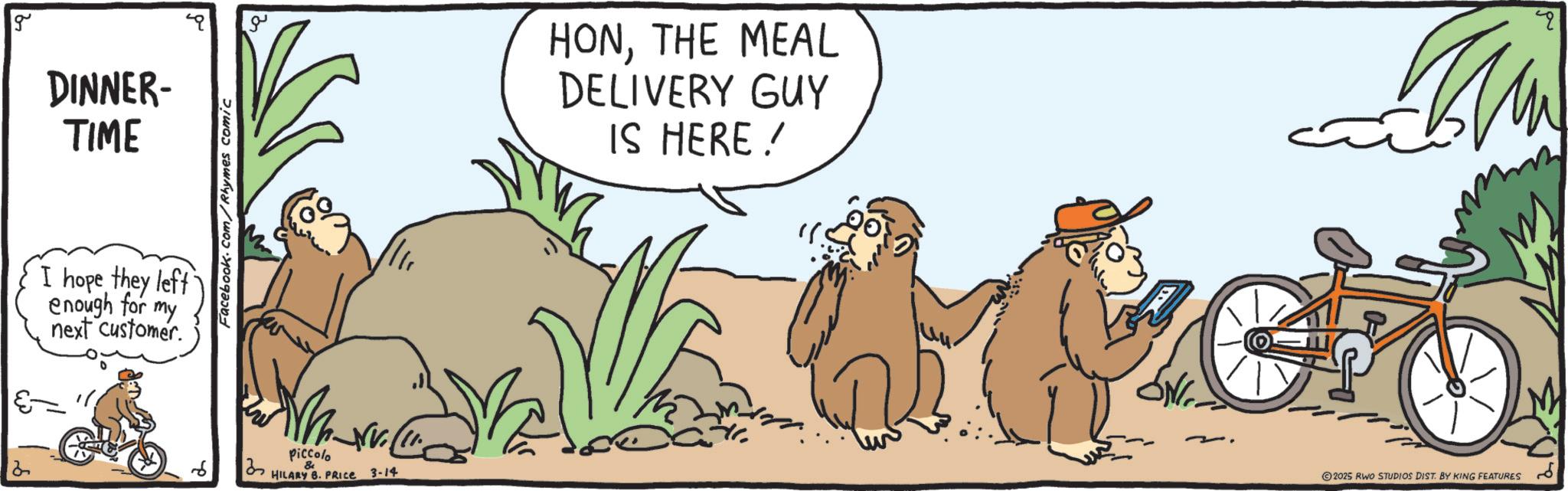 Clip art OCR: g DINNER- TIME I hope they left enough for my next customer. Facebook.com/Rhymes comic ?? Mr. Piccolo & HILARY B. PRICE 3-14 HONTHE MEAL DELIVERY GUY IS HERE! q ©2025 RWO STUDIOS DIST. BY KING FEATURES g DINNER- TIME I hope they left enough for my next customer . Facebook.com/Rhymes comic ?? Mr. Piccolo & HILARY B. PRICE 3-14 HONTHE MEAL DELIVERY GUY IS HERE ! q © 2025 RWO STUDIOS DIST . BY KING FEATURES