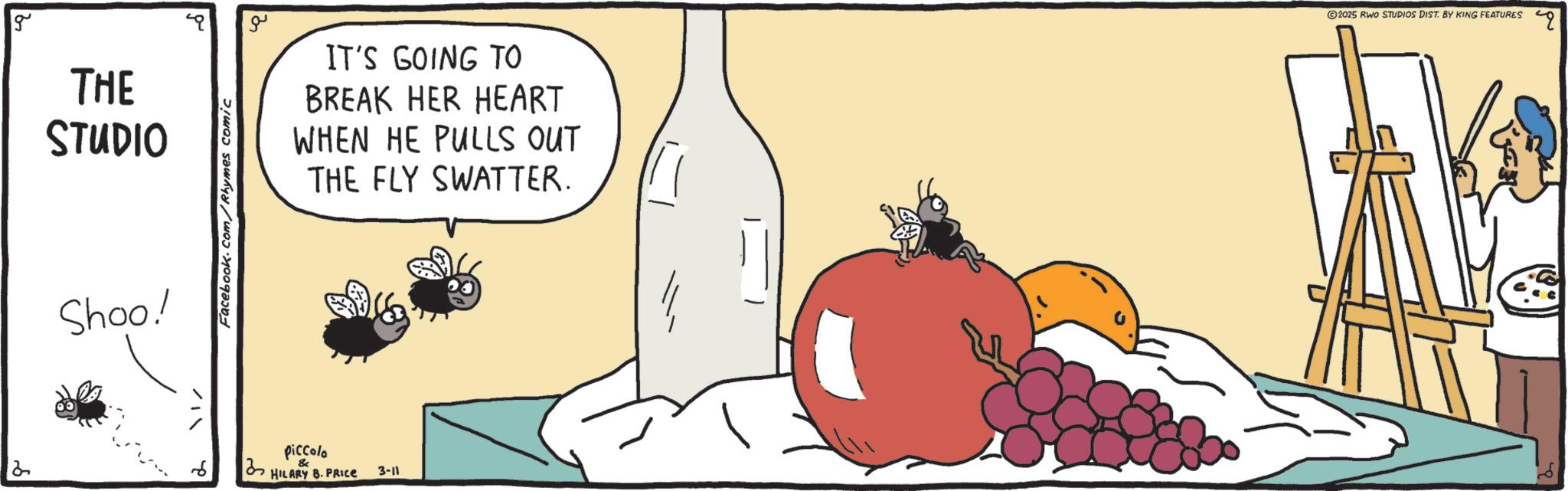 Animated cartoon OCR: 2 g THE STUDIO Shoo! Facebook.com/Rhymes comic ?? IT'S GOING TO BREAK HER HEART WHEN HE PULLS OUT THE FLY SWATTER. ?? piccolo HILARY B. PRICE 3-11 2025 RWO STUDIOS DIST. BY KING FEATURES Q 2 g THE STUDIO Shoo ! Facebook.com/Rhymes comic ?? IT'S GOING TO BREAK HER HEART WHEN HE PULLS OUT THE FLY SWATTER . ?? piccolo HILARY B. PRICE 3-11 2025 RWO STUDIOS DIST . BY KING FEATURES Q