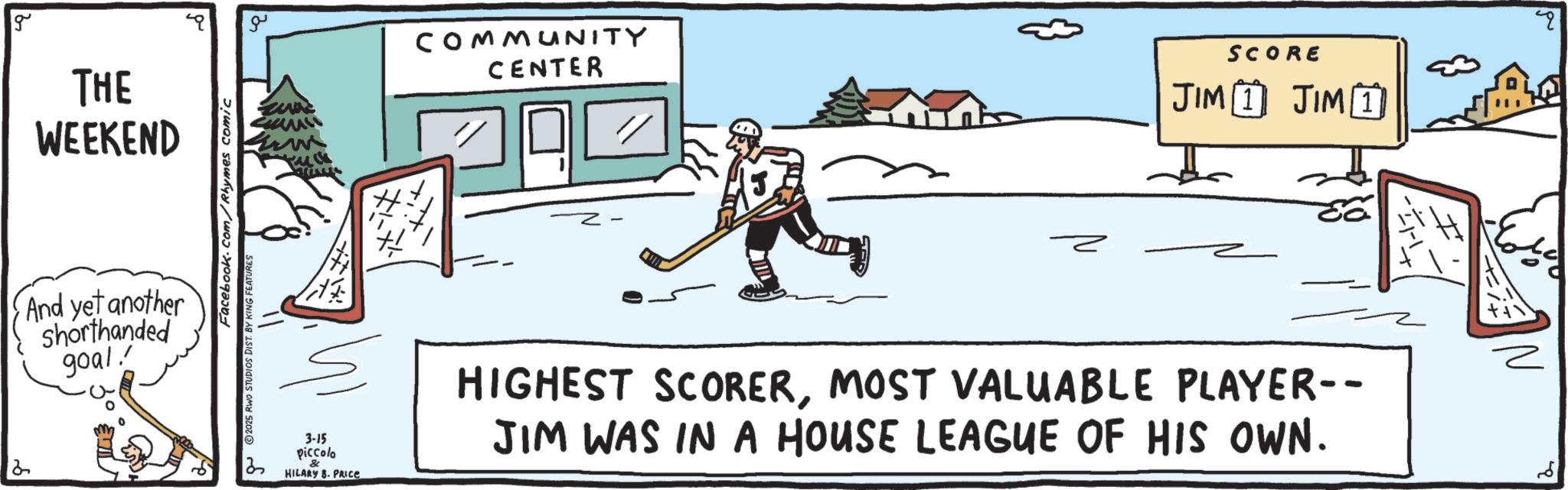 Freezing OCR: 2 g THE WEEKEND And yet another shorthanded goal. 2025 RWO STUDIOS Facebook.com/Rhymes comic AS BY KING FEATURES ?? COMMUNITY CENTER SCORE JIM 1 JIM 1 ? 3-15 piccolo & HILARY B. PRICE HIGHEST SCORERMOST VALUABLE PLAYER-- JIM WAS IN A HOUSE LEAGUE OF HIS OWN. 2 g THE WEEKEND And yet another shorthanded goal . 2025 RWO STUDIOS Facebook.com/Rhymes comic AS BY KING FEATURES ?? COMMUNITY CENTER SCORE JIM 1 JIM 1 ? 3-15 piccolo & HILARY B. PRICE HIGHEST SCORERMOST VALUABLE PLAYER-- JIM WAS IN A HOUSE LEAGUE OF HIS OWN .
