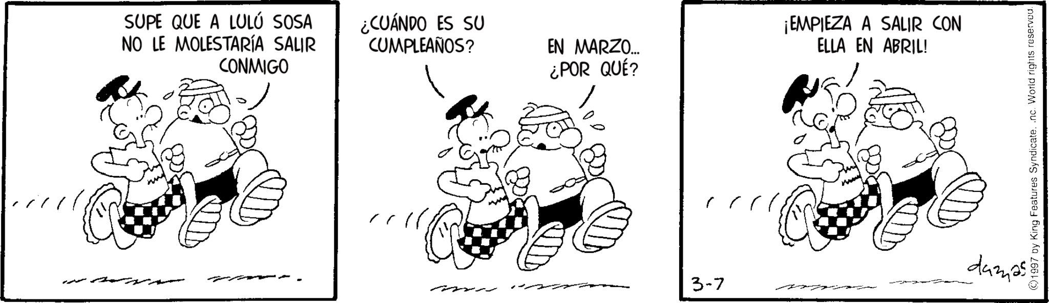 Pleased OCR: SUPE QUE A LULÚ SOSA NO LE MOLESTARÍA SALIR CONMIGO ¿CUÁNDO ES SU CUMPLEAÑOS? EN MARZO... ¿POR QUÉ? 3-7 ¡EMPIEZA A SALIR CON ELLA EN ABRIL! damas ©1997 by King Features Syndicate. .nc. World rights reserved. SUPE QUE A LULÚ SOSA NO LE MOLESTARÍA SALIR CONMIGO ¿ CUÁNDO ES SU CUMPLEAÑOS ? EN MARZO ... ¿ POR QUÉ ? 3-7 ¡ EMPIEZA A SALIR CON ELLA EN ABRIL ! damas © 1997 by King Features Syndicate . .nc . World rights reserved .
