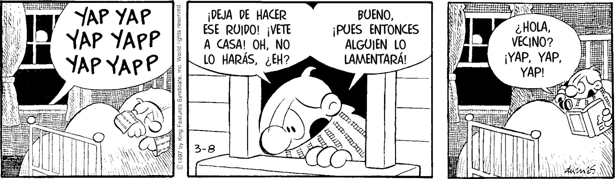 Comic book OCR: YAP YAP YAP YAPP YAP YAPP 1997 by King Features SyndicateInc. World rights reserved. ¡DEJA DE HACER ESE RUIDO! ¡VETE A CASA! OHNO LO HARÁS¿EH? BUENO¡PUES ENTONCES ALGUIEN LO LAMENTARÁ! ¿HOLAVECINO? ¡YAPYAP! 3-8 ???? YAP YAP YAP YAPP YAP YAPP 1997 by King Features SyndicateInc. World rights reserved . ¡ DEJA DE HACER ESE RUIDO ! ¡ VETE A CASA ! OHNO LO HARÁS¿ EH ? BUENO¡ PUES ENTONCES ALGUIEN LO LAMENTARÁ ! ¿ HOLAVECINO ? ¡ YAPYAP ! 3-8 ????