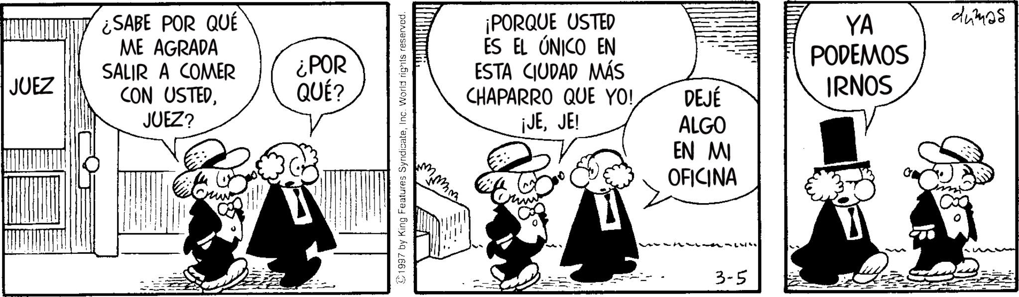 Animated cartoon OCR: ¿SABE POR QUÉ ME AGRADA SALIR A COMER ¿POR JUEZ CON USTEDJUEZ? QUÉ? 1997 by King Features SyndicateInc. World rights reserved. fimm mm ¡PORQUE USTED ES EL ÚNICO EN ESTA CIUDAD MÁS CHAPARRO QUE YO! ¡JEJE! YA PODEMOS IRNOS DEJÉ ALGO EN MI OFICINA ???{?? 3-5 dumas ¿ SABE POR QUÉ ME AGRADA SALIR A COMER ¿ POR JUEZ CON USTEDJUEZ ? QUÉ ? 1997 by King Features SyndicateInc. World rights reserved . fimm mm ¡ PORQUE USTED ES EL ÚNICO EN ESTA CIUDAD MÁS CHAPARRO QUE YO ! ¡ JEJE ! YA PODEMOS IRNOS DEJÉ ALGO EN MI OFICINA ??? { ? ? 3-5 dumas