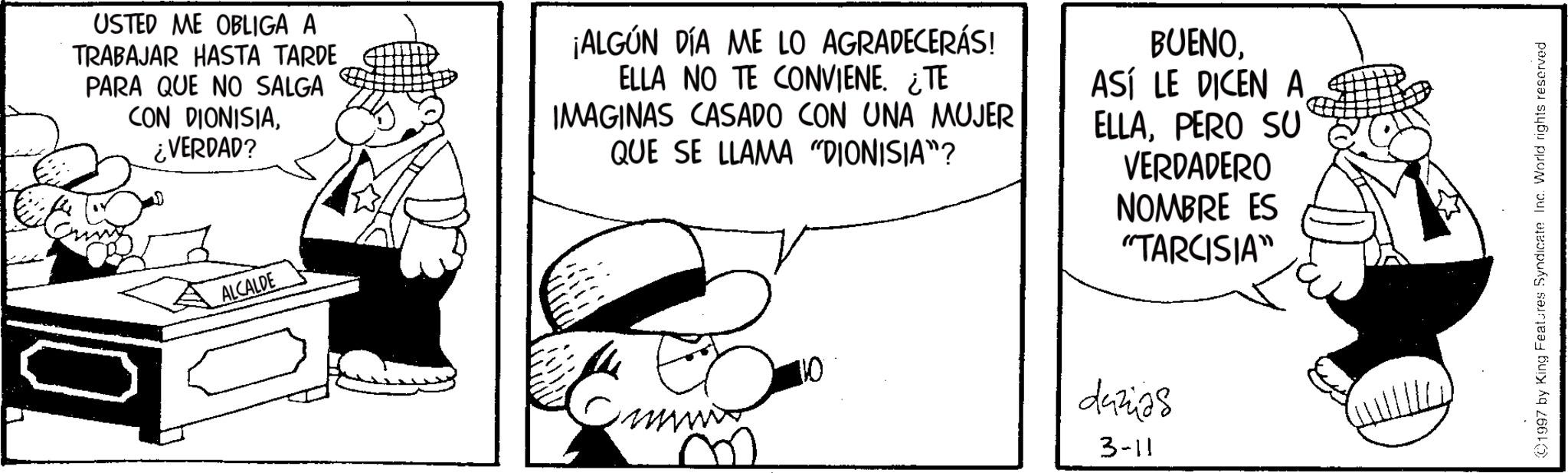 Animated cartoon OCR: USTED ME OBLIGA A TRABAJAR HASTA TARDE PARA QUE NO SALGA CON DIONISIA¿VERDAD? ¡ALGÚN DÍA ME LO AGRADECERÁS! ELLA NO TE CONVIENE. ¿TE IMAGINAS CASADO CON UNA MUJER QUE SE LLAMA "DIONISIA"? BUENOASÍ LE DICEN A ELLAPERO SU VERDADERO NOMBRE ES "TARCISIA" ALCALDE 10 dazas 3-11 1997 by King Features Syndicate Inc. World rights reserved USTED ME OBLIGA A TRABAJAR HASTA TARDE PARA QUE NO SALGA CON DIONISIA¿ VERDAD ? ¡ ALGÚN DÍA ME LO AGRADECERÁS ! ELLA NO TE CONVIENE . ¿ TE IMAGINAS CASADO CON UNA MUJER QUE SE LLAMA " DIONISIA " ? BUENOASÍ LE DICEN A ELLAPERO SU VERDADERO NOMBRE ES " TARCISIA " ALCALDE 10 dazas 3-11 1997 by King Features Syndicate Inc. World rights reserved