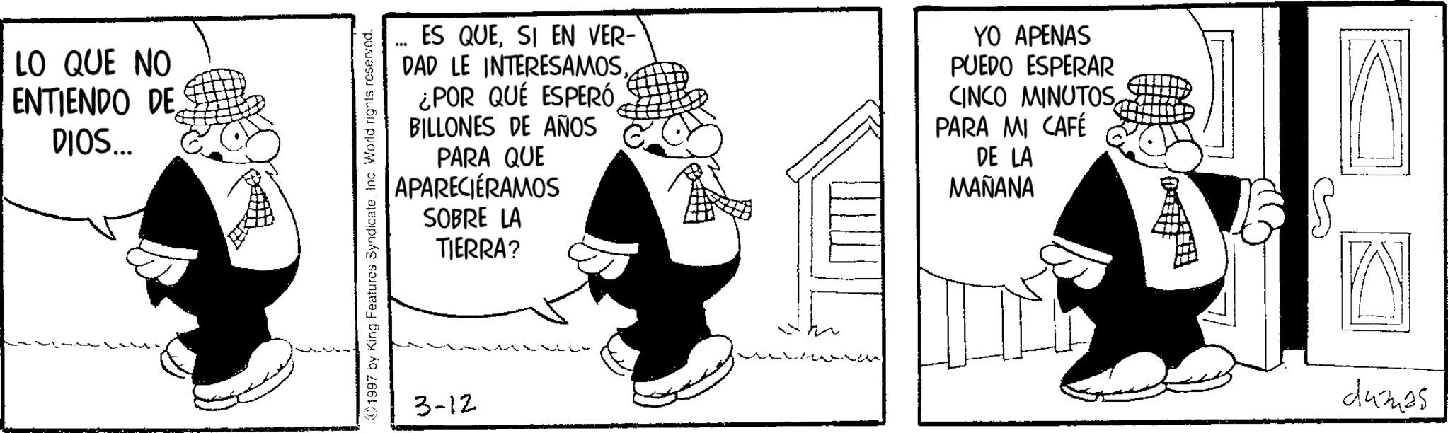 Animated cartoon OCR: LO QUE NO ENTIENDO DE DIOS... ES QUESI EN VER- DAD LE INTERESAMOS¿POR QUÉ ESPERÓ BILLONES DE AÑOS PARA QUE APARECIÉRAMOS SOBRE LA TIERRA? 1997 by King Features SyndicateInc. World rights reserved. 3-12 YO APENAS PUEDO ESPERAR CINCO MINUTOS PARA MI CAFÉ DE LA MAÑANA ? dumas LO QUE NO ENTIENDO DE DIOS ... ES QUESI EN VER- DAD LE INTERESAMOS¿ POR QUÉ ESPERÓ BILLONES DE AÑOS PARA QUE APARECIÉRAMOS SOBRE LA TIERRA ? 1997 by King Features SyndicateInc. World rights reserved . 3-12 YO APENAS PUEDO ESPERAR CINCO MINUTOS PARA MI CAFÉ DE LA MAÑANA ? dumas