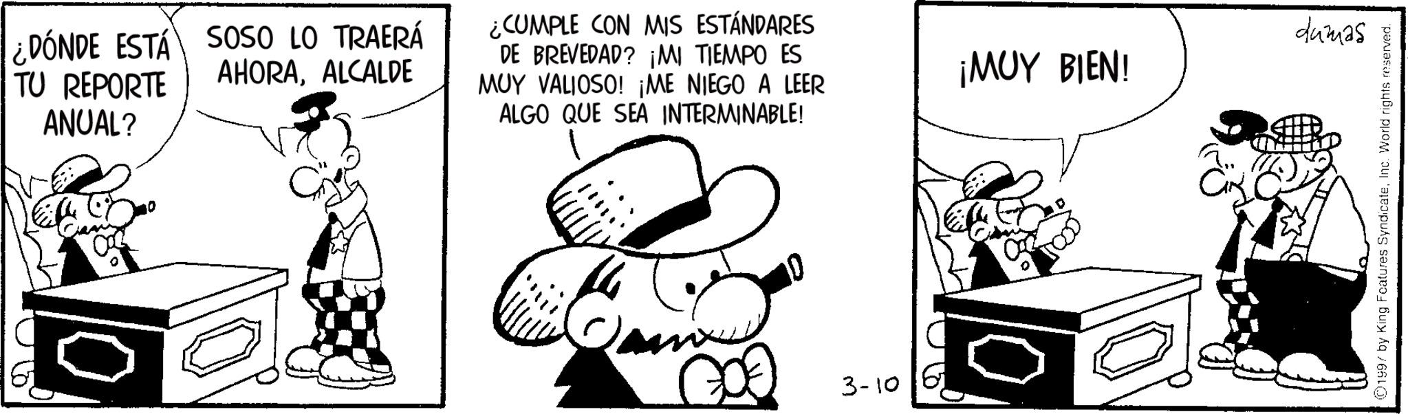 Publication OCR: ¿DÓNDE ESTÁ SOSO LO TRAERÁ AHORAALCALDE TU REPORTE ANUAL? ¿CUMPLE CON MIS ESTÁNDARES DE BREVEDAD? ¡MI TIEMPO ES MUY VALIOSO! ¡ME NIEGO A LEER ALGO QUE SEA INTERMINABLE! 3-10 dumas ¡MUY BIEN! 1997 by King Features SyndicateInc. World rights reserved. ¿ DÓNDE ESTÁ SOSO LO TRAERÁ AHORAALCALDE TU REPORTE ANUAL ? ¿ CUMPLE CON MIS ESTÁNDARES DE BREVEDAD ? ¡ MI TIEMPO ES MUY VALIOSO ! ¡ ME NIEGO A LEER ALGO QUE SEA INTERMINABLE ! 3-10 dumas ¡ MUY BIEN ! 1997 by King Features SyndicateInc. World rights reserved .