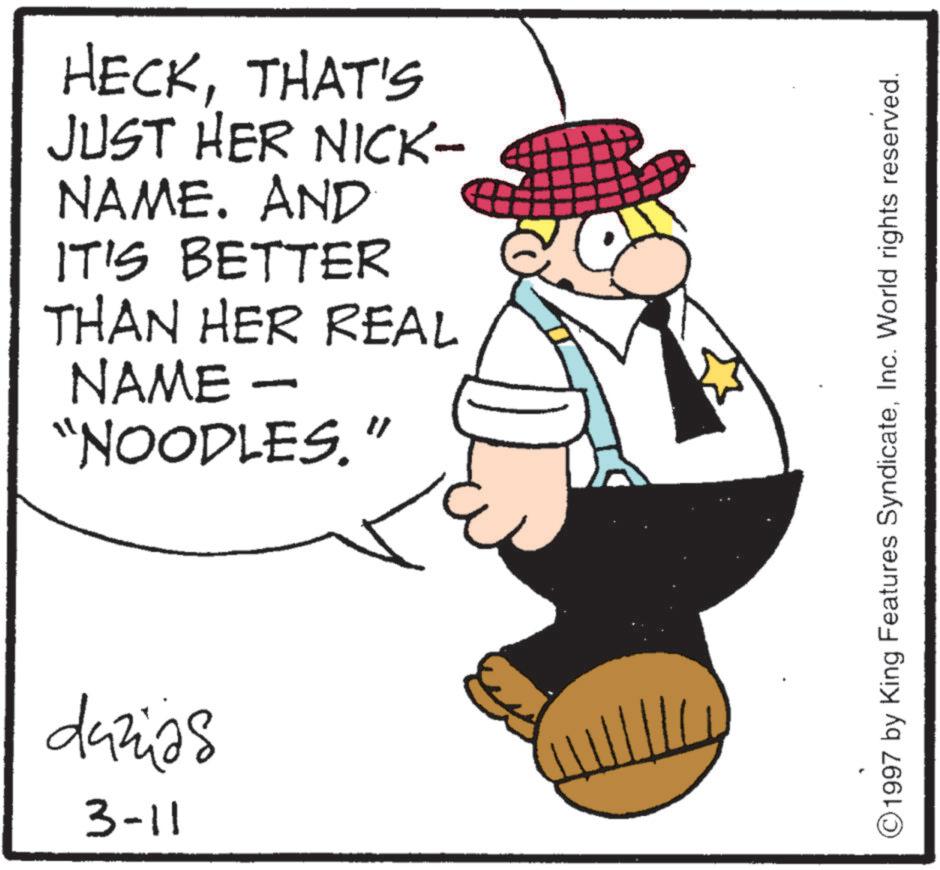 Animation OCR: HECKTHAT'S JUST HER NICK- NAME. AND IT'S BETTER THAN HER REAL NAME - "NOODLES." duzias 3-11 ©1997 by King Features SyndicateInc. World rights reserved. HECKTHAT'S JUST HER NICK- NAME . AND IT'S BETTER THAN HER REAL NAME - " NOODLES . " duzias 3-11 © 1997 by King Features SyndicateInc. World rights reserved .