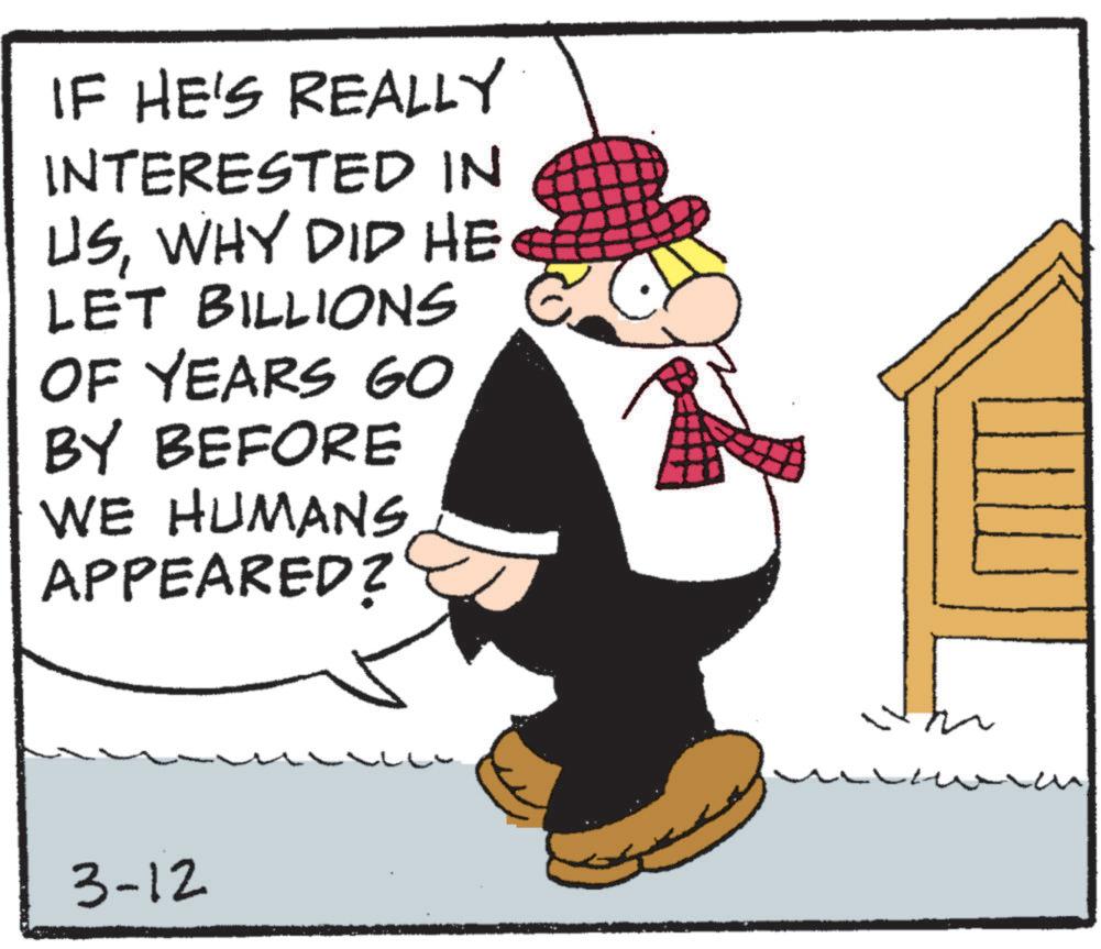 Comics OCR: IF HE'S REALLY INTERESTED IN USWHY DID HE LET BILLIONS OF YEARS GO BY BEFORE WE HUMANS APPEARED? 3-12 IF HE'S REALLY INTERESTED IN USWHY DID HE LET BILLIONS OF YEARS GO BY BEFORE WE HUMANS APPEARED ? 3-12