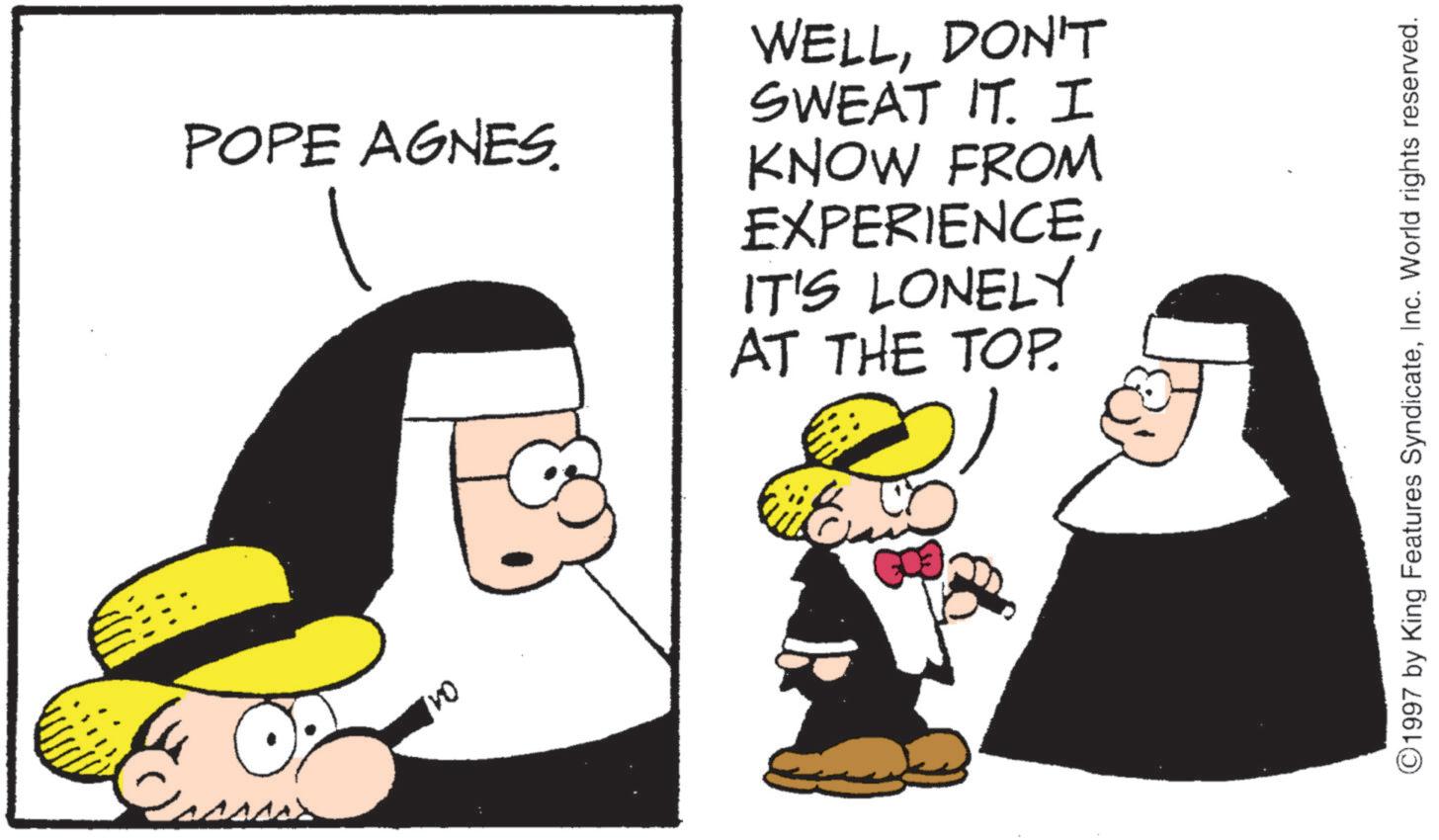 Fictional character OCR: POPE AGNES. WELLDON'T SWEAT IT. I KNOW FROM EXPERIENCEIT'S LONELY AT THE TOP. ©1997 by King Features SyndicateInc. World rights reserved. POPE AGNES . WELLDON'T SWEAT IT . I KNOW FROM EXPERIENCEIT'S LONELY AT THE TOP . © 1997 by King Features SyndicateInc. World rights reserved .