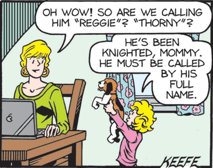 Publication OCR: 6 OH WOW! SO ARE WE CALLING HIM "REGGIE"? "THORNY"? HE'S BEEN KNIGHTEDMOMMY. HE MUST BE CALLED BY HIS FULL NAME. KEEFE 6 OH WOW ! SO ARE WE CALLING HIM " REGGIE " ? " THORNY " ? HE'S BEEN KNIGHTEDMOMMY . HE MUST BE CALLED BY HIS FULL NAME . KEEFE