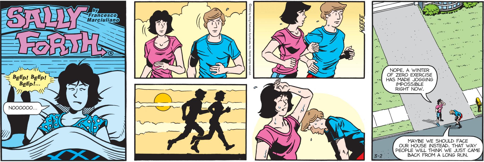 Publication OCR: SALLY by Francesco Marciuliano FORTH BEEP! BEEP! BEEP!... NOOOOOO... 3-2 KEEFE MI NOPE. A WINTER OF ZERO EXERCISE HAS MADE JOGGING IMPOSSIBLE RIGHT NOW. MAYBE WE SHOULD FACE OUR HOUSE INSTEAD. THAT WAY PEOPLE WILL THINK WE JUST CAME BACK FROM A LONG RUN. SALLY by Francesco Marciuliano FORTH BEEP ! BEEP ! BEEP ! ... NOOOOOO ... 3-2 KEEFE MI NOPE . A WINTER OF ZERO EXERCISE HAS MADE JOGGING IMPOSSIBLE RIGHT NOW . MAYBE WE SHOULD FACE OUR HOUSE INSTEAD . THAT WAY PEOPLE WILL THINK WE JUST CAME BACK FROM A LONG RUN .