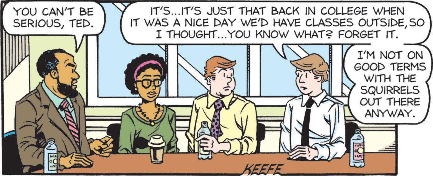 Publication OCR: YOU CAN'T BE SERIOUSTED. IT'S...IT'S JUST THAT BACK IN COLLEGE WHEN IT WAS A NICE DAY WE'D HAVE CLASSES OUTSIDESO I THOUGHT...YOU KNOW WHAT? FORGET IT. I'M NOT ON GOOD TERMS WITH THE SQUIRRELS OUT THERE ANYWAY. Juni KEEFE 15 YOU CAN'T BE SERIOUSTED . IT'S ... IT'S JUST THAT BACK IN COLLEGE WHEN IT WAS A NICE DAY WE'D HAVE CLASSES OUTSIDESO I THOUGHT ... YOU KNOW WHAT ? FORGET IT . I'M NOT ON GOOD TERMS WITH THE SQUIRRELS OUT THERE ANYWAY . Juni KEEFE 15