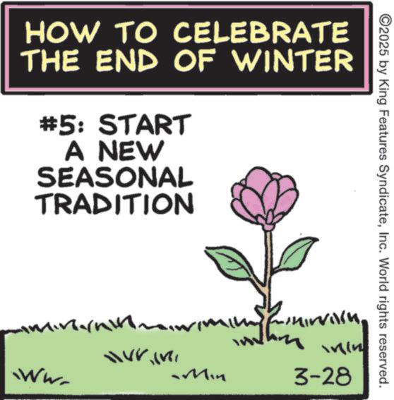 Screenshot OCR: HOW TO CELEBRATE THE END OF WINTER #5: START A NEW SEASONAL TRADITION ©2025 by King Features SyndicateInc. World rights reserved. ???????? M 3-28 WWW. Min HOW TO CELEBRATE THE END OF WINTER # 5 : START A NEW SEASONAL TRADITION © 2025 by King Features SyndicateInc. World rights reserved . ????? ??? M 3-28 WWW . Min
