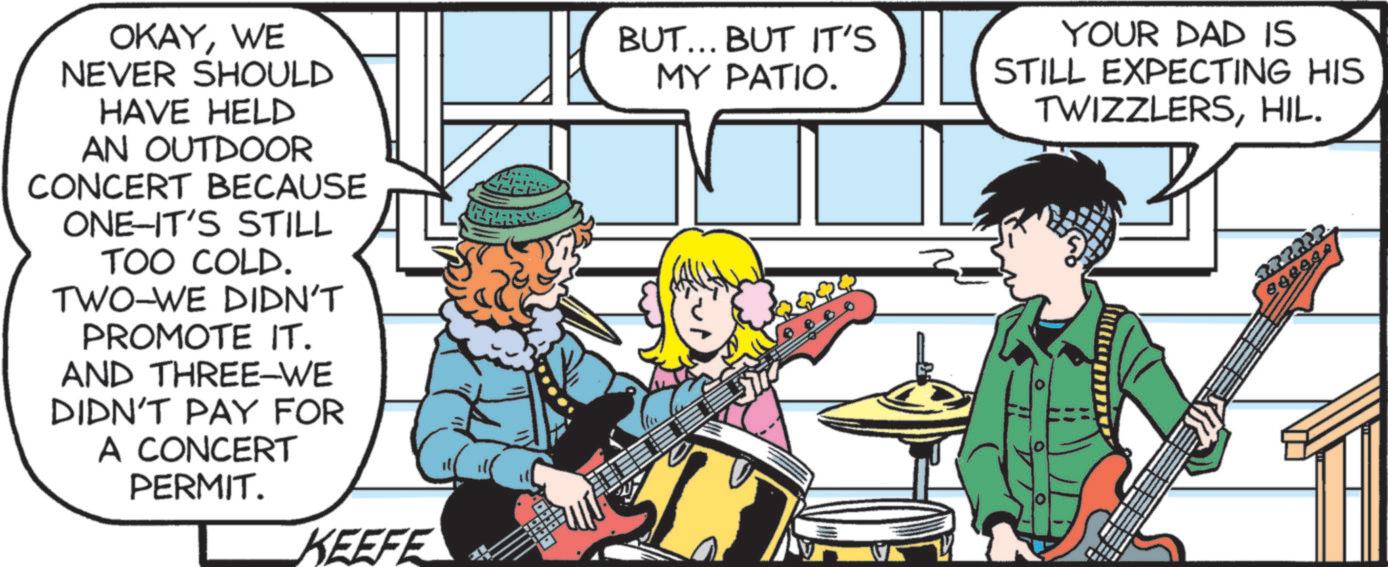 Comics OCR: OKAYWE NEVER SHOULD HAVE HELD AN OUTDOOR CONCERT BECAUSE ONE-IT'S STILL TOO COLD. TWO-WE DIDN'T PROMOTE IT. AND THREE-WE DIDN'T PAY FOR A CONCERT PERMIT. KEEFE BUT... BUT IT'S MY PATIO. YOUR DAD IS STILL EXPECTING HIS TWIZZLERSHIL. 222222 OKAYWE NEVER SHOULD HAVE HELD AN OUTDOOR CONCERT BECAUSE ONE - IT'S STILL TOO COLD . TWO - WE DIDN'T PROMOTE IT . AND THREE - WE DIDN'T PAY FOR A CONCERT PERMIT . KEEFE BUT ... BUT IT'S MY PATIO . YOUR DAD IS STILL EXPECTING HIS TWIZZLERSHIL . 222222