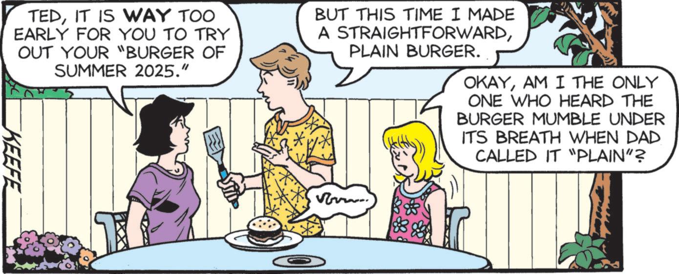 Animated cartoon OCR: TEDIT IS WAY TOO EARLY FOR YOU TO TRY OUT YOUR "BURGER OF SUMMER 2025." BUT THIS TIME I MADE A STRAIGHTFORWARDPLAIN BURGER. OKAYAM I THE ONLY ONE WHO HEARD THE BURGER MUMBLE UNDER ITS BREATH WHEN DAD CALLED IT "PLAIN”? KEEFE ?? vo TEDIT IS WAY TOO EARLY FOR YOU TO TRY OUT YOUR " BURGER OF SUMMER 2025. " BUT THIS TIME I MADE A STRAIGHTFORWARDPLAIN BURGER . OKAYAM I THE ONLY ONE WHO HEARD THE BURGER MUMBLE UNDER ITS BREATH WHEN DAD CALLED IT " PLAIN ” ? KEEFE ?? vo