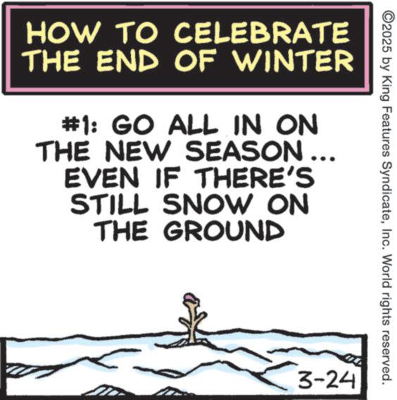 Photo caption OCR: 2025 by King Features SyndicateInc. World rights reserved. HOW TO CELEBRATE THE END OF WINTER #1: GO ALL IN ON THE NEW SEASON .. EVEN IF THERE'S STILL SNOW ON THE GROUND 3-24 2025 by King Features SyndicateInc. World rights reserved . HOW TO CELEBRATE THE END OF WINTER # 1 : GO ALL IN ON THE NEW SEASON .. EVEN IF THERE'S STILL SNOW ON THE GROUND 3-24