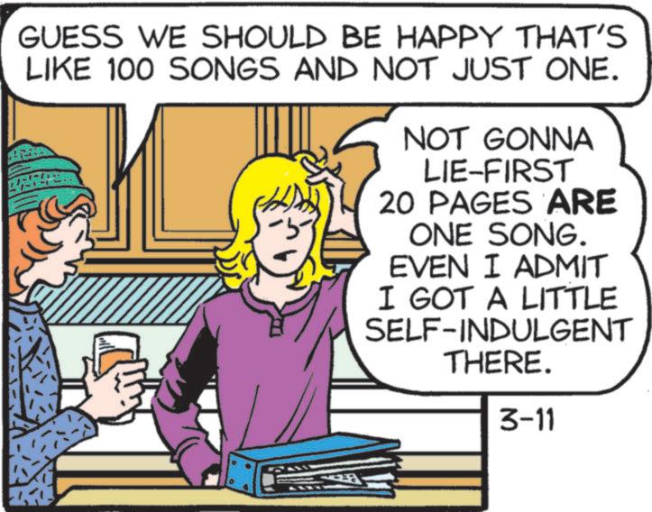 Fiction OCR: GUESS WE SHOULD BE HAPPY THAT'S LIKE 100 SONGS AND NOT JUST ONE. -5- NOT GONNA LIE-FIRST 20 PAGES ARE ONE SONG. EVEN I ADMIT I GOT A LITTLE SELF-INDULGENT THERE. 3-11 ? GUESS WE SHOULD BE HAPPY THAT'S LIKE 100 SONGS AND NOT JUST ONE . -5- NOT GONNA LIE - FIRST 20 PAGES ARE ONE SONG . EVEN I ADMIT I GOT A LITTLE SELF - INDULGENT THERE . 3-11 ?